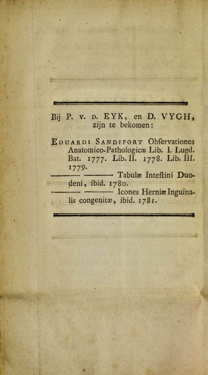 S9 Bij P. V. D. EYK, en D. VYGH, zijn te bekomen: Eduardi Sandifort Obfervationes Anatomieo-PathologicïB Lib. I. Lugd. Bat. 1777. Lib. lï. 1778. Lib. Ilf. 1779- Tabulae Inteflini Duo- deni, ibid. 1780. Icones Herniae Inguina- . lis congenitas, ibid. 1781. a