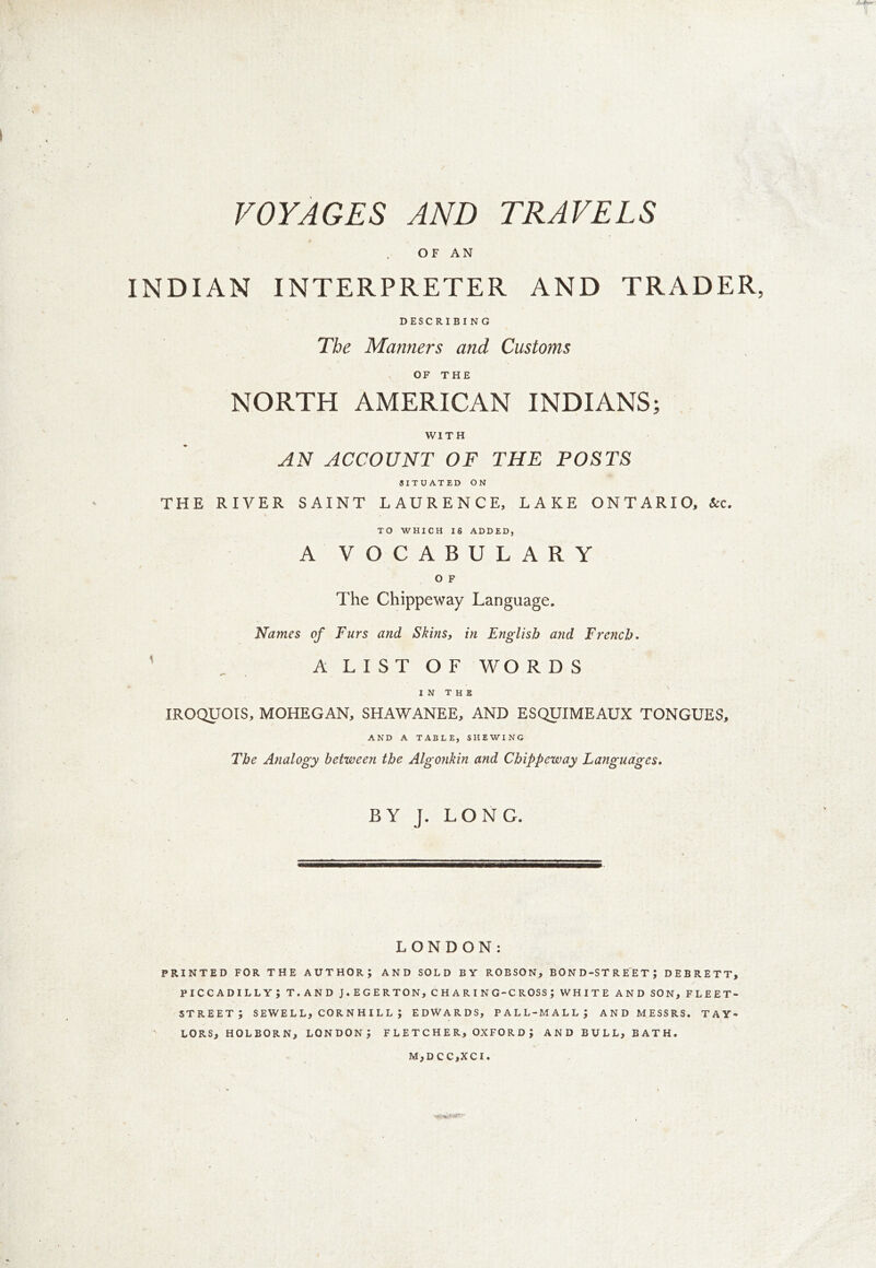 /MF— VOYAGES AND TRAVELS OF AN INDIAN INTERPRETER AND TRADER, DESCRIBING The Manners and Customs OF THE NORTH AMERICAN INDIANS; WITH AN ACCOUNT OF THE POSTS SITUATED ON THE RIVER SAINT LAURENCE, LAKE ONTARIO, &c. TO WHICH IS ADDED, A VOCABULARY O F The Chippeway Language. Names of Furs and Skins, in English and French. A L I S T O F WO R D S IN THE IROQUOIS, MOHEGAN, SHAWANEE, AND ESQUIMEAUX TONGUES, AND A TABLE, SHEWING The Analogy between the Algonkin and Chippeway Languages. BY J. LONG. LONDON: PRINTED FOR THE AUTHOR; AND SOLD BY ROBSON, BOND-STREET) DEBRETT, PICCADILLY; T.AND J.EGERTON, C H A R I N G-C ROSS ; WHITE AND SON, FLEET- STREET; SEWELL, CORNHILL ; EDWARDS, PALL-MALL; AND MESSRS. TAY- LORS, HOLBORN, LONDON; FLETCHER, OXFORD; AND BULL, BATH. M,DCC,XCI.