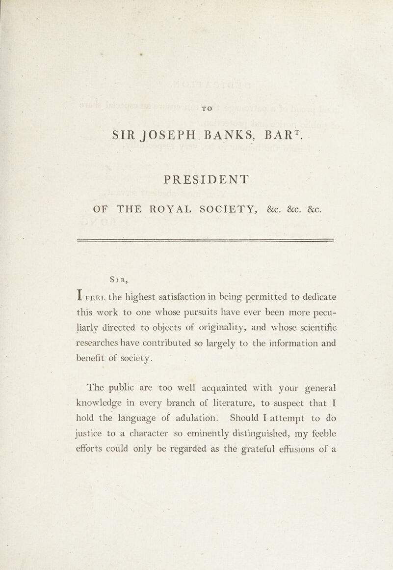 TO SIR JOSEPH. BANKS, BARE t * \ . • * PRESIDENT OF THE ROYAL SOCIETY, &c. &c. &c. S I R, I feel the highest satisfaction in being permitted to dedicate this work to one whose pursuits have ever been more pecu- liarly directed to objects of originality, and whose scientific researches have contributed so largely to the information and benefit of society. The public are too well acquainted with your general knowledge in every branch of literature, to suspect that I hold the language of adulation. Should I attempt to do justice to a character so eminently distinguished, my feeble efforts could only be regarded as the grateful effusions of a