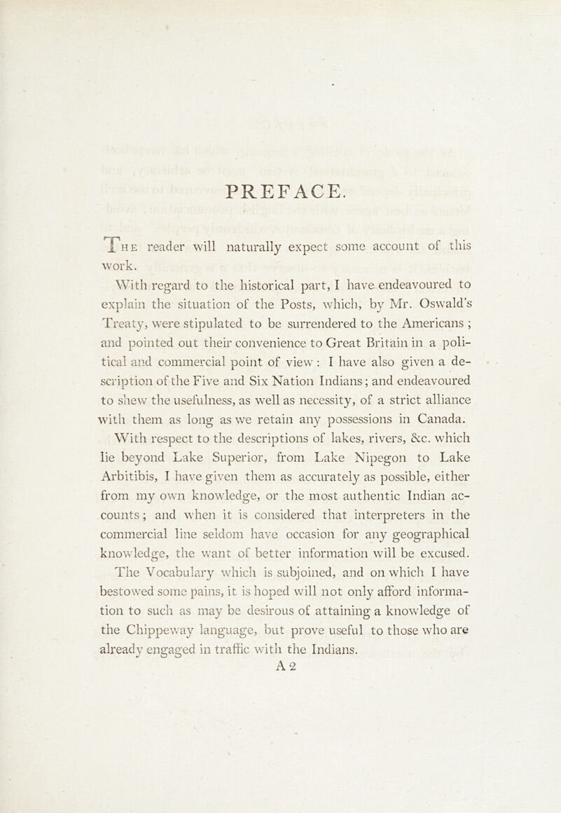 PREFACE. The reader will naturally expect some account of this work. With regard to the historical part, I have endeavoured to explain the situation of the Posts, which, by Mr. Oswald’s Treaty, were stipulated to be surrendered to the Americans ; and pointed out their convenience to Great Britain in a poli- tical and commercial point of view : I have also given a de- scription of the Five and Six Nation Indians; and endeavoured to shew the usefulness, as well as necessity, of a strict alliance with them as long as we retain any possessions in Canada. With respect to the descriptions of lakes, rivers, &c. which lie beyond Lake Superior, from Lake Nipegon to Lake Arbitibis, I have given them as accurately as possible, either from my own knowledge, or the most authentic Indian ac- counts ; and when it is considered that interpreters in the commercial line seldom have occasion for any geographical knowledge, the want of better information will be excused. The Vocabulary which is subjoined, and on which I have bestowed some pains, it is hoped will not only afford informa- tion to such as may be desirous of attaining a knowledge of the Chippeway language, but prove useful to those who are already engaged in traffic with the Indians. A 2