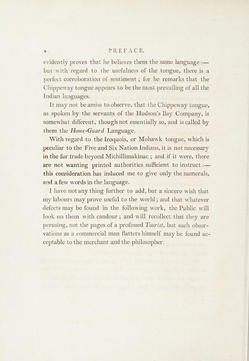 P R E F A C E. evidently proves that he believes them the same language but with regard to the usefulness of the tongue, there is a perfect corroboration of sentiment ; for he remarks that the Chippeway tongue appears to be the most prevailing of all the Indian languages. It may not be amiss to observe, that the Chippeway tongue, as spoken by the servants of the Hudson's Bay Company, is somewhat different, though not essentially so, and is called by them the Home-Guard Language. With regard to the Iroquois, or Mohawk tongue, which is peculiar to the Five and Six Nation Indians, it is not necessary in the fur trade beyond Michillimakinac ; and if it were, there are not wanting printed authorities sufficient to instruct:— this consideration has induced me to give only the numerals, and a few words in the language. I have not any thing further to add, but a sincere wish that my labours may prove useful to the world; and that whatever defects may be found in the following work, the Public will look on them with candour ; and will recollect that they are perusing, not the pages of a professed Tourist, but such obser- vations as a commercial man flatters himself may be found ac- ceptable to the merchant and the philosopher.