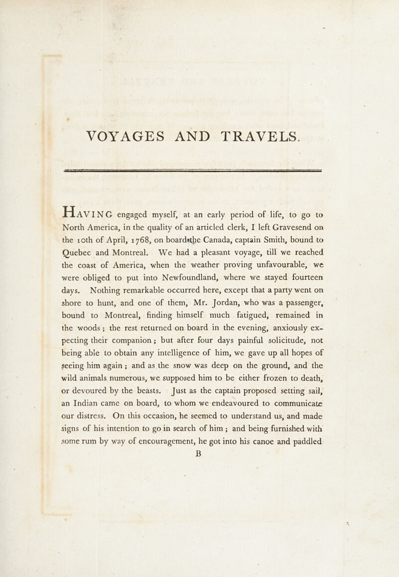 VOYAGES AND TRAVELS. «a HAVING engaged myself, at an early period of life, to go to North America, in the quality of an articled clerk, I left Gravesend on the 10th of April, 1768, on board^he Canada, captain Smith, bound to Quebec and Montreal. We had a pleasant voyage, till we reached the coast of America, when the weather proving unfavourable, we were obliged to put into Newfoundland, where we stayed fourteen days. Nothing remarkable occurred here, except that a party went on shore to hunt, and one of them, Mr. Jordan, who was a passenger, bound to Montreal, finding himself much fatigued, remained in the woods; the rest returned on board in the evening, anxiously ex- pecting their companion; but after four days painful solicitude, not being able to obtain any intelligence of him, we gave up all hopes of peeing him again; and as the snow was deep on the ground, and the wild animals numerous, we supposed him to be either frozen to death, or devoured by the beasts. Just as the captain proposed setting sail, an Indian came on board, to whom we endeavoured to communicate our distress. On this occasion, he seemed to understand us, and made signs of his intention to go in search of him ; and being furnished with some rum by way of encouragement, he got into his canoe and paddled B