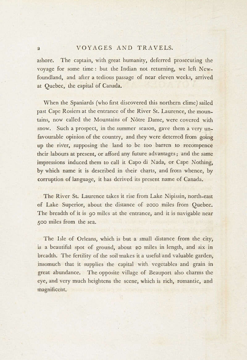 ashore. The captain, with great humanity, deferred prosecuting the voyage for some time : but the Indian not returning, we left New- foundland, and after a tedious passage of near eleven weeks, arrived at Quebec, the capital of Canada. When the Spaniards (who first discovered this northern clime) sailed past Cape Rosiers at the entrance of the River St. Laurence, the moun- tains, now called the Mountains of Notre Dame, were covered with snow. Such a prospect, in the summer season, gave them a very un- favourable opinion of the country, and they were deterred from going up the river, supposing the land to be too barren to recompence their labours at present, or afford any future advantages; and the same impressions induced them to call it Capo di Nada, or Cape Nothing, by which name it is described in their charts, and from whence, by corruption of language, it has derived its present name of Canada. The River St. Laurence takes it rise from Lake Nipissin, north-east of Lake Superior, about the distance of 2000 miles from Quebec. The breadth of it is go miles at the entrance, and it is navigable near 500 miles from the sea. The Isle of Orleans, which is but a small distance from the city, is a beautiful spot of ground, about 20 miles in length, and six in breadth. The fertility of the soil makes it a useful and valuable garden, insomuch that it supplies the capital with vegetables and grain in great abundance. The opposite village of Beauport also charms the eye, and very much heightens the scene, which is rich, romantic, and magnificent.