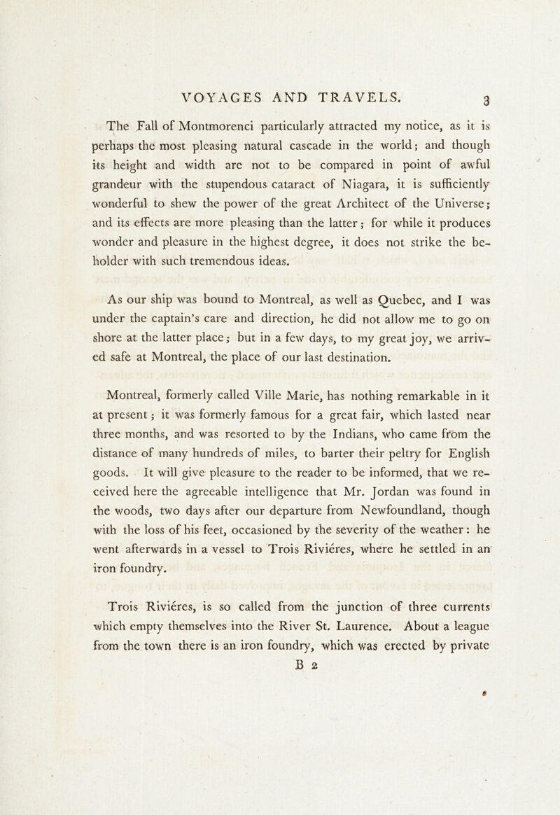 The Fall of Montmorenci particularly attracted my notice, as it is perhaps the most pleasing natural cascade in the world; and though its height and width are not to be compared in point of awful grandeur with the stupendous cataract of Niagara, it is sufficiently wonderful to shew the power of the great Architect of the Universe; and its effects are more pleasing than the latter; for while it produces wonder and pleasure in the highest degree, it does not strike the be- holder with such tremendous ideas. As our ship was bound to Montreal, as well as Quebec, and I was under the captain’s care and direction, he did not allow me to go on shore at the latter place; but in a few days, to my great joy, we arriv- ed safe at Montreal, the place of our last destination. Montreal, formerly called Ville Marie, has nothing remarkable in it at present; it was formerly famous for a great fair, which lasted near three months, and was resorted to by the Indians, who came from the distance of many hundreds of miles, to barter their peltry for English goods. It will give pleasure to the reader to be informed, that we re- ceived here the agreeable intelligence that Mr. Jordan was found in the woods, two days after our departure from Newfoundland, though with the loss of his feet, occasioned by the severity of the weather: he went afterwards in a vessel to Trois Rivieres, where he settled in an iron foundry. Trois Rivieres, is so called from the junction of three currents which empty themselves into the River St. Laurence. About a league from the town there is an iron foundry, which was erected by private B 2