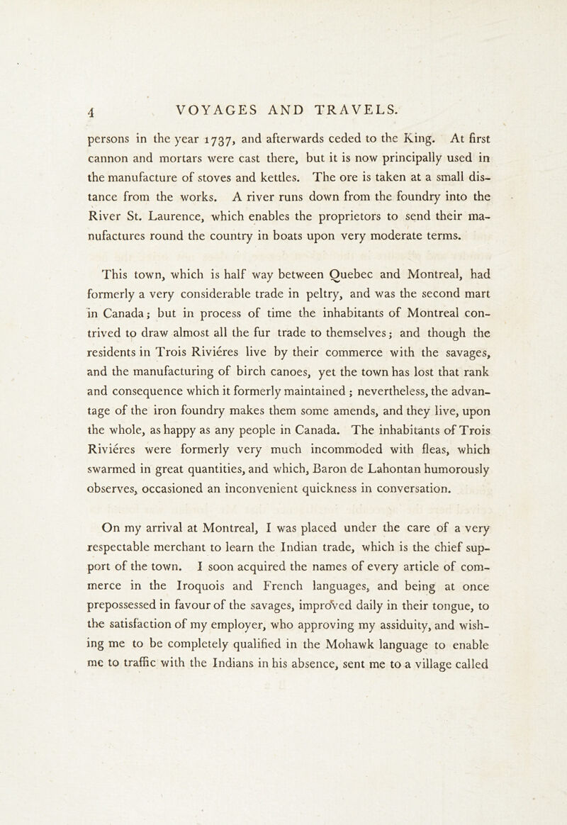 persons in the year 1737, and afterwards ceded to the King. At first cannon and mortars were cast there, but it is now principally used in the manufacture of stoves and kettles. The ore is taken at a small dis- tance from the works. A river runs down from the foundry into the River St. Laurence, which enables the proprietors to send their ma- 1 nufactures round the country in boats upon very moderate terms. This town, which is half way between Quebec and Montreal, had formerly a very considerable trade in peltry, and was the second mart in Canada; but in process of time the inhabitants of Montreal con- trived to draw almost all the fur trade to themselves; and though the residents in Trois Rivieres live by their commerce with the savages, and the manufacturing of birch canoes, yet the town has lost that rank and consequence which it formerly maintained ; nevertheless, the advan- tage of the iron foundry makes them some amends, and they live, upon the whole, as happy as any people in Canada. The inhabitants of Trois Rivieres were formerly very much incommoded with fleas, which swarmed in great quantities, and which, Baron de Lahontan humorously observes, occasioned an inconvenient quickness in conversation. On my arrival at Montreal, I was placed under the care of a very respectable merchant to learn the Indian trade, which is the chief sup- port of the town. I soon acquired the names of every article of com- merce in the Iroquois and French languages, and being at once prepossessed in favour of the savages, improved daily in their tongue, to the satisfaction of my employer, who approving my assiduity, and wish- ing me to be completely qualified in the Mohawk language to enable me to traffic with the Indians in his absence, sent me to a village called