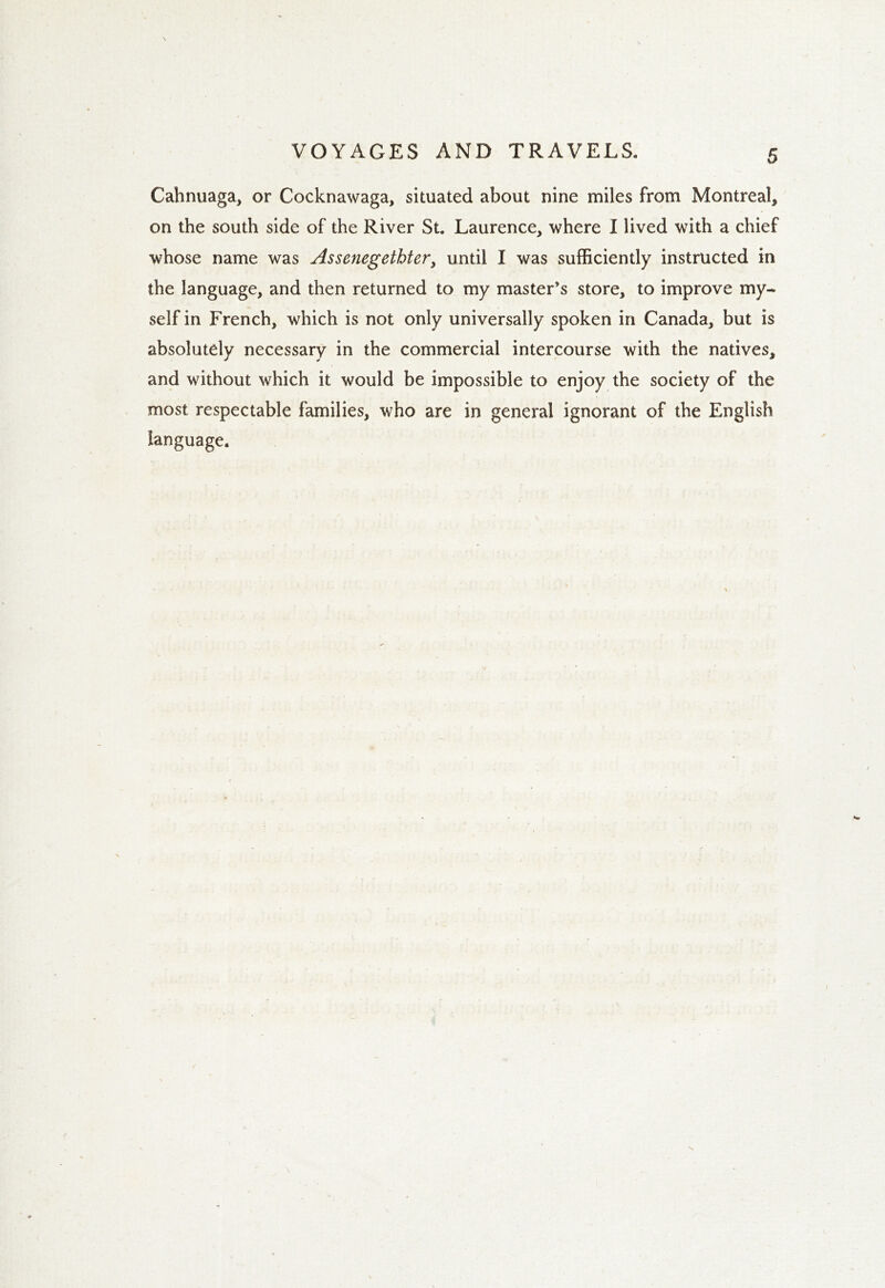 Cahnuaga, or Cocknawaga, situated about nine miles from Montreal, on the south side of the River St. Laurence, where I lived with a chief whose name was Assenegethter, until I was sufficiently instructed in the language, and then returned to my master’s store, to improve my- self in French, which is not only universally spoken in Canada, but is absolutely necessary in the commercial intercourse with the natives, and without which it would be impossible to enjoy the society of the most respectable families, who are in general ignorant of the English language.