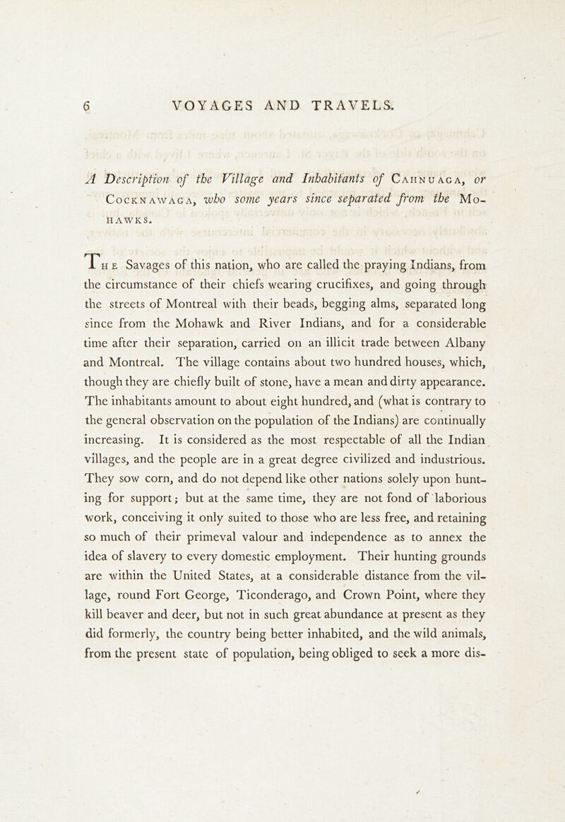 A Description of the Village and Inhabitants of Caiinuaga, or Cocknawaga, who some years since separated from the Mo- hawks. Th e Savages of this nation, who are called the praying Indians, from the circumstance of their chiefs wearing crucifixes, and going through the streets of Montreal with their beads, begging alms, separated long since from the Mohawk and River Indians, and for a considerable time after their separation, carried on an illicit trade between Albany and Montreal. The village contains about two hundred houses, which, though they are chiefly built of stone, have a mean and dirty appearance. The inhabitants amount to about eight hundred, and (what is contrary to the general observation on the population of the Indians) are continually increasing. It is considered as the most respectable of all the Indian villages, and the people are in a great degree civilized and industrious. They sow corn, and do not depend like other nations solely upon hunt- * * ing for support; but at the same time, they are not fond of laborious work, conceiving it only suited to those who are less free, and retaining so much of their primeval valour and independence as to annex the idea of slavery to every domestic employment. Their hunting grounds are within the United States, at a considerable distance from the vil- lage, round Fort George, Ticonderago, and Crown Point, where they kill beaver and deer, but not in such great abundance at present as they did formerly, the country being better inhabited, and the wild animals, from the present state of population, being obliged to seek a more dis-