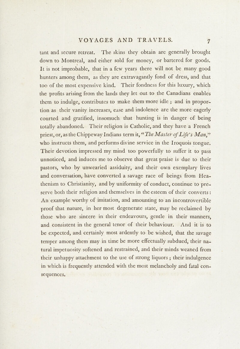 tant and secure retreat. The skins they obtain are generally brought down to Montreal, and either sold for money, or bartered for goods. It is not improbable, that in a few years there will not be many good hunters among them, as they are extravagantly fond of dress, and that too of the most expensive kind. Their fondness for this luxury, which the profits arising from the lands they let out to the Canadians enables them to indulge, contributes to make them more idle ; and in propor- tion as their vanity increases, ease and indolence are the more eagerly courted and gratified, insomuch that hunting is in danger of being totally abandoned. Their religion is Catholic, and they have a French priest, or, as the Chippeway Indians term it,u The Master of Life's Manf who instructs them, and performs divine service in the Iroquois tongue. Their devotion impressed my mind too powerfully to suffer it to pass unnoticed, and induces me to observe that great praise is due to their pastors, who by unwearied assiduity, and their own exemplary lives and conversation, have converted a savage race of beings from Hea- thenism to Christianity, and by uniformity of conduct, continue to pre- serve both their religion and themselves in the esteem of their converts : An example worthy of imitation, and amounting to an incontrovertible proof that nature, in her most degenerate state, may be reclaimed by those who are sincere in their endeavours, gentle in their manners, and consistent in the general tenor of their behaviour. And it is to be expected, and certainly most ardently to be wished, that the savage temper among them may in time be more effectually subdued, their na- tural impetuosity softened and restrained, and their minds weaned from their unhappy attachment to the use of strong liquors; their indulgence in which is frequently attended with the most melancholy and fatal con- sequences.