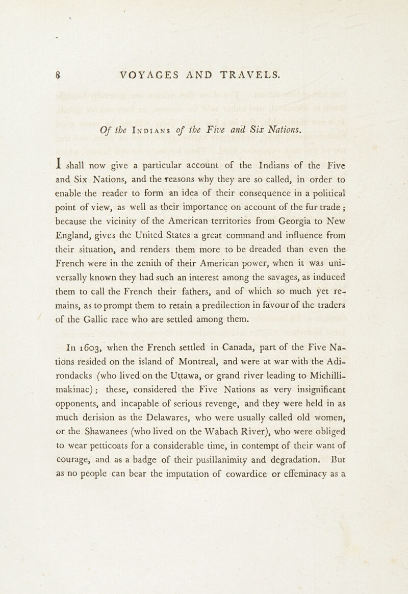 Of the Indians of the Five and Six Nations. I shall now give a particular account of the Indians of the Five and Six Nations, and the reasons why they are so called, in order to enable the reader to form an idea of their consequence in a political point of view, as well as their importance on account of the fur trade ; because the vicinity of the American territories from Georgia to New England, gives the United States a great command and influence from their situation, and renders them more to be dreaded than even the French were in the zenith of their American power, when it was uni- versally known they had such an interest among the savages, as induced them to call the French their fathers, and of which so much yet re- mains, as to prompt them to retain a predilection in favour of the traders of the Gallic race who are settled among them. In 1603, when the French settled in Canada, part of the Five Na- tions resided on the island of Montreal, and were at war with the Adi- rondacks (who lived on the Uttawa, or grand river leading to Michilli- makinac) ; these, considered the Five Nations as very insignificant opponents, and incapable of serious revenge, and they were held in as much derision as the Delawares, who were usually called old women, or the Shawanees (who lived on the Wabach River), who were obliged to wear petticoats for a considerable time, in contempt of their want of courage, and as a badge of their pusillanimity and degradation. But as no people can bear the imputation of cowardice or effeminacy as a