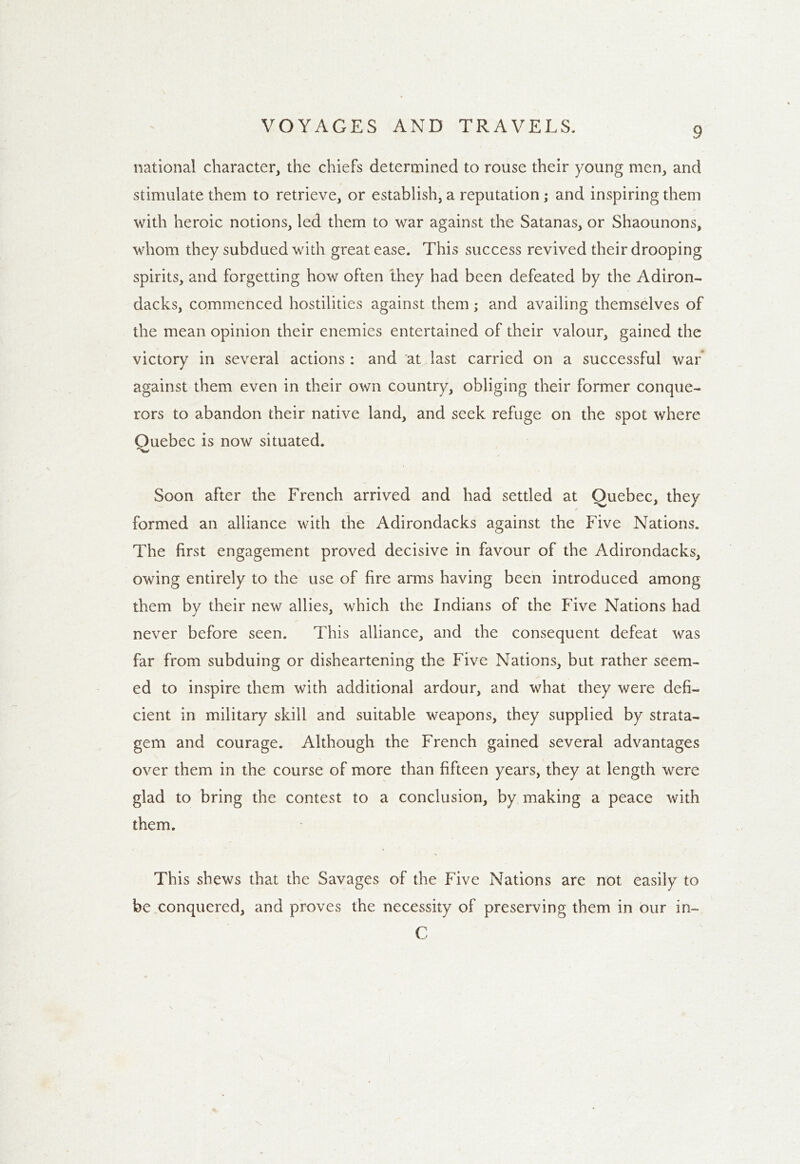 national character, the chiefs determined to rouse their young men, and stimulate them to retrieve, or establish, a reputation ; and inspiring them with heroic notions, led them to war against the Satanas, or Shaounons, whom they subdued with great ease. This success revived their drooping spirits, and forgetting how often they had been defeated by the Adiron- dack^, commenced hostilities against them; and availing themselves of the mean opinion their enemies entertained of their valour, gained the victory in several actions: and at last carried on a successful war against them even in their own country, obliging their former conque- rors to abandon their native land, and seek refuge on the spot where Quebec is now situated. Soon after the French arrived and had settled at Quebec, they formed an alliance with the Adirondacks against the Five Nations. The first engagement proved decisive in favour of the Adirondacks, owing entirely to the use of fire arms having been introduced among them by their new allies, which the Indians of the Five Nations had never before seen. This alliance, and the consequent defeat was far from subduing or disheartening the Five Nations, but rather seem- ed to inspire them with additional ardour, and what they were defi- cient in military skill and suitable weapons, they supplied by strata- gem and courage. Although the French gained several advantages over them in the course of more than fifteen years, they at length were glad to bring the contest to a conclusion, by making a peace with them. This shews that the Savages of the Five Nations are not easily to be conquered, and proves the necessity of preserving them in our in- C