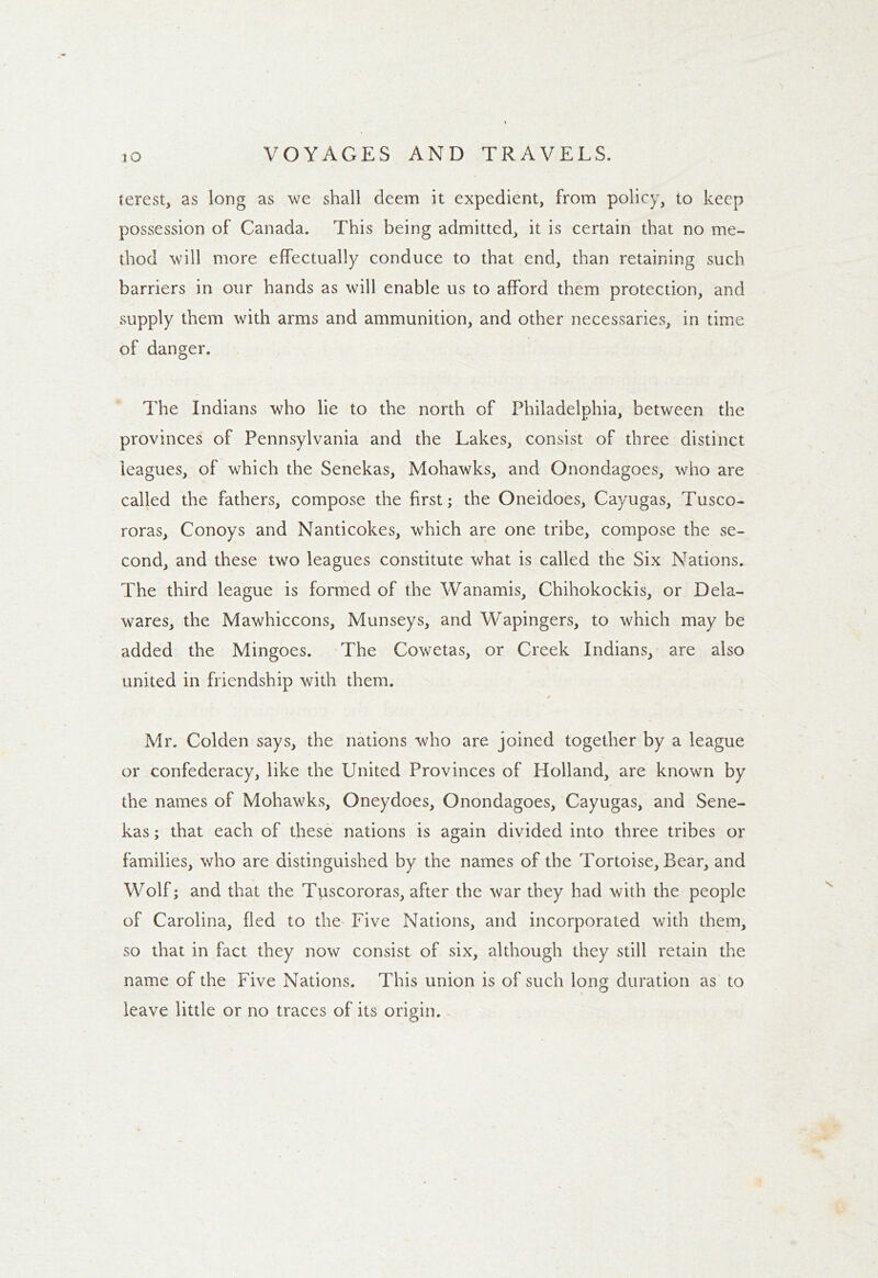 terest, as long as we shall deem it expedient, from policy, to keep possession of Canada. This being admitted, it is certain that no me- thod will more effectually conduce to that end, than retaining such barriers in our hands as will enable us to afford them protection, and supply them with arms and ammunition, and other necessaries, in time of danger. The Indians who lie to the north of Philadelphia, between the provinces of Pennsylvania and the Lakes, consist of three distinct leagues, of which the Senekas, Mohawks, and Onondagoes, who are called the fathers, compose the first; the Oneidoes, Cayugas, Tusco- roras, Conoys and Nanticokes, which are one tribe, compose the se- cond, and these two leagues constitute what is called the Six Nations. The third league is formed of the Wanamis, Chihokockis, or Dela- wares, the Mawhiccons, Munseys, and Wapingers, to which may be added the Mingoes. The Cowetas, or Creek Indians, are also united in friendship with them. Mr. Colden says, the nations who are joined together by a league or confederacy, like the United Provinces of Holland, are known by the names of Mohawks, Oneydoes, Onondagoes, Cayugas, and Sene- kas ; that each of these nations is again divided into three tribes or families, who are distinguished by the names of the Tortoise, Bear, and Wolf; and that the Tuscororas, after the war they had with the people of Carolina, fled to the Five Nations, and incorporated with them, so that in fact they now consist of six, although they still retain the name of the Five Nations. This union is of such long duration as to leave little or no traces of its origin.