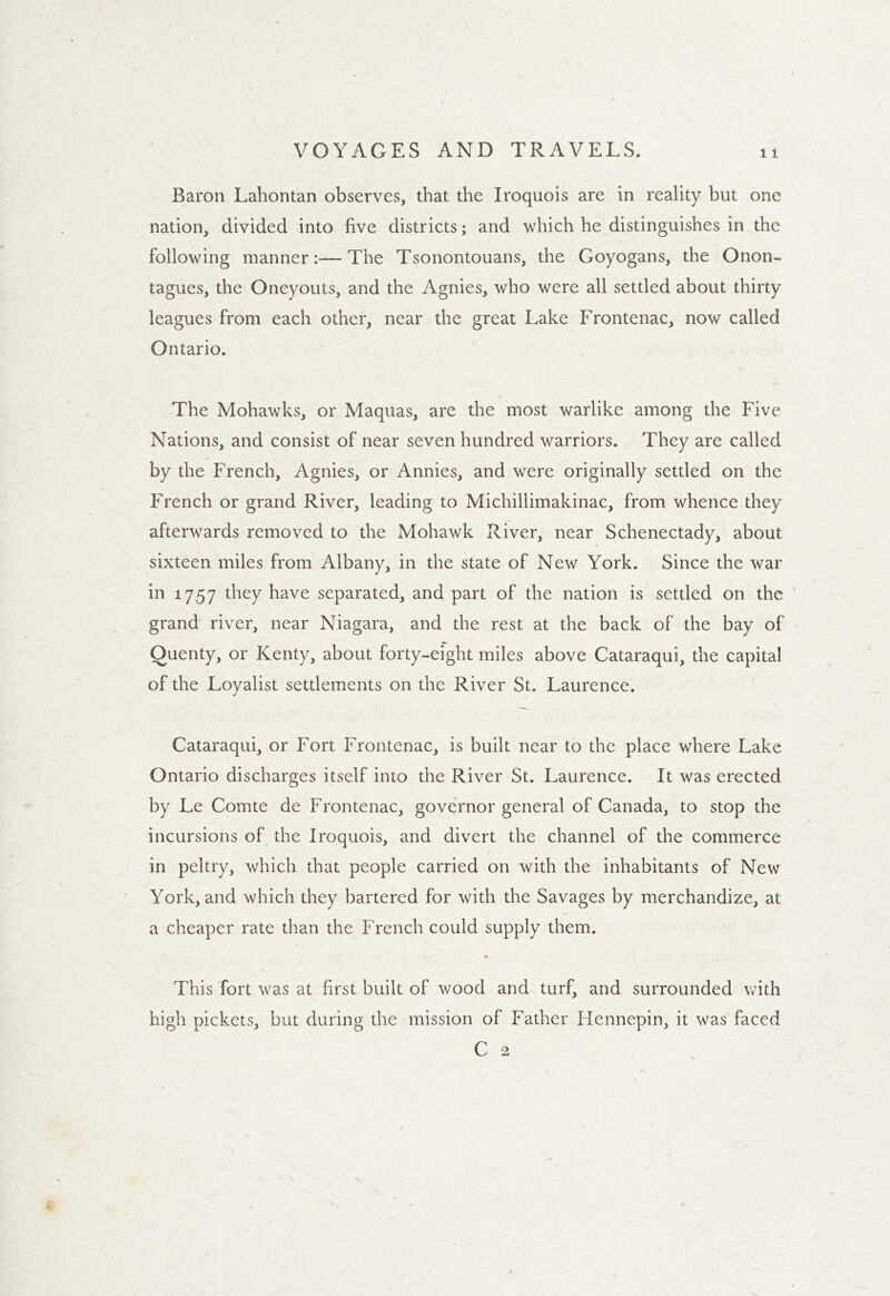 Baron Lahontan observes, that the Iroquois are in reality but one nation, divided into five districts; and which he distinguishes in the following manner:—The Tsonontouans, the Goyogans, the Onon- tagues, the Oneyouts, and the Agnies, who were all settled about thirty leagues from each other, near the great Lake Frontenac, now called Ontario. The Mohawks, or Maquas, are the most warlike among the Five Nations, and consist of near seven hundred warriors. They are called by the French, Agnies, or Annies, and were originally settled on the French or grand River, leading to Michillimakinac, from whence they afterwards removed to the Mohawk River, near Schenectady, about sixteen miles from Albany, in the state of New York. Since the war in 1757 they have separated, and part of the nation is settled on the grand river, near Niagara, and the rest at the back of the bay of Quenty, or Kenty, about forty-eight miles above Cataraqui, the capita! of the Loyalist settlements on the River St. Laurence. Cataraqui, or Fort Frontenac, is built near to the place where Lake Ontario discharges itself into the River St. Laurence. It was erected by Le Comte de Frontenac, governor general of Canada, to stop the incursions of the Iroquois, and divert the channel of the commerce in peltry, which that people carried on with the inhabitants of New York, and which they bartered for with the Savages by merchandize, at a cheaper rate than the French could supply them. This fort was at first built of wood and turf, and surrounded with high pickets, but during the mission of Father Hennepin, it was faced C 2