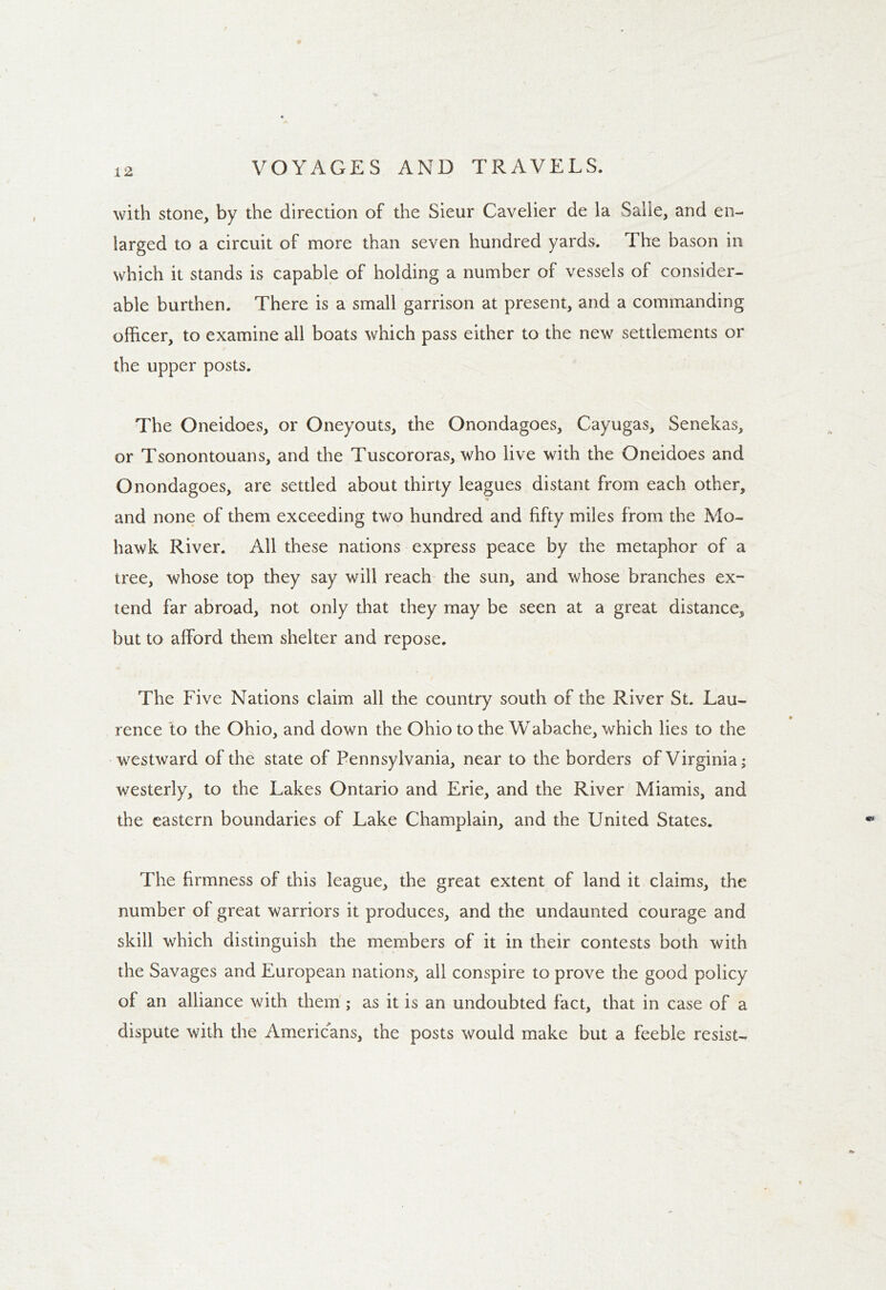 with stone, by the direction of the Sieur Cavelier de la Salle, and en- larged to a circuit of more than seven hundred yards. The bason in which it stands is capable of holding a number of vessels of consider- able burthen. There is a small garrison at present, and a commanding officer, to examine all boats which pass either to the new settlements or the upper posts. The Oneidoes, or Oneyouts, the Onondagoes, Cayugas, Senekas, or Tsonontouans, and the Tuscororas, who live with the Oneidoes and Onondagoes, are settled about thirty leagues distant from each other, y and none of them exceeding two hundred and fifty miles from the Mo- hawk River. All these nations express peace by the metaphor of a tree, whose top they say will reach the sun, and whose branches ex- tend far abroad, not only that they may be seen at a great distance, but to afford them shelter and repose. The Five Nations claim all the country south of the River St. Lau- rence to the Ohio, and down the Ohio to the Wabache, which lies to the westward of the state of Pennsylvania, near to the borders of Virginia; westerly, to the Lakes Ontario and Erie, and the River Miamis, and the eastern boundaries of Lake Champlain, and the United States. The firmness of this league, the great extent of land it claims, the number of great warriors it produces, and the undaunted courage and skill which distinguish the members of it in their contests both with the Savages and European nations, ail conspire to prove the good policy of an alliance with them; as it is an undoubted fact, that in case of a dispute with the Americans, the posts would make but a feeble resist-