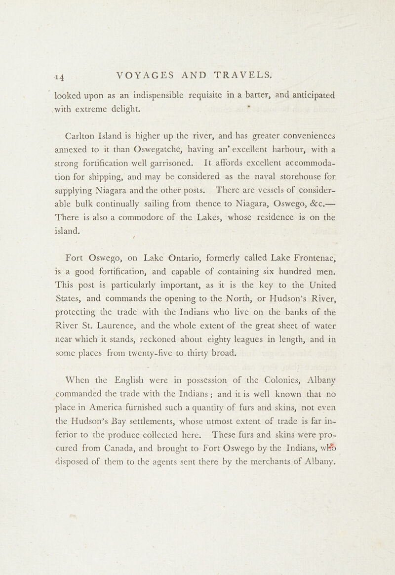 looked upon as an indispensible requisite in a barter, and anticipated with extreme delight. Carlton Island is higher up the river, and has greater conveniences annexed to it than Oswegatche, having an' excellent harbour, with a strong fortification well garrisoned. It affords excellent accommoda- tion for shipping, and may be considered as the naval storehouse for supplying Niagara and the other posts. There are vessels of consider- able bulk continually sailing from thence to Niagara, Oswego, &c.— There is also a commodore of the Lakes, whose residence is on the island. / Fort Oswego, on Lake Ontario, formerly called Lake Frontenac, is a good fortification, and capable of containing six hundred men. This post is particularly important, as it is the key to the United States, and commands the opening to the North, or Hudson’s River, protecting the trade with the Indians who live on the banks of the River St. Laurence, and the whole extent of the great sheet of water near which it stands, reckoned about eighty leagues in length, and in some places from twenty-five to thirty broad. When the English were in possession of the Colonies, Albany commanded the trade with the Indians ; and it is well known that no place in America furnished such a quantity of furs and skins, not even the Hudson’s Bay settlements, whose utmost extent of trade is far in- ferior to the produce collected here. These furs and skins were pro- cured from Canada, and brought to Fort Oswego by the Indians, who disposed of them to the agents sent there by the merchants of Albany.