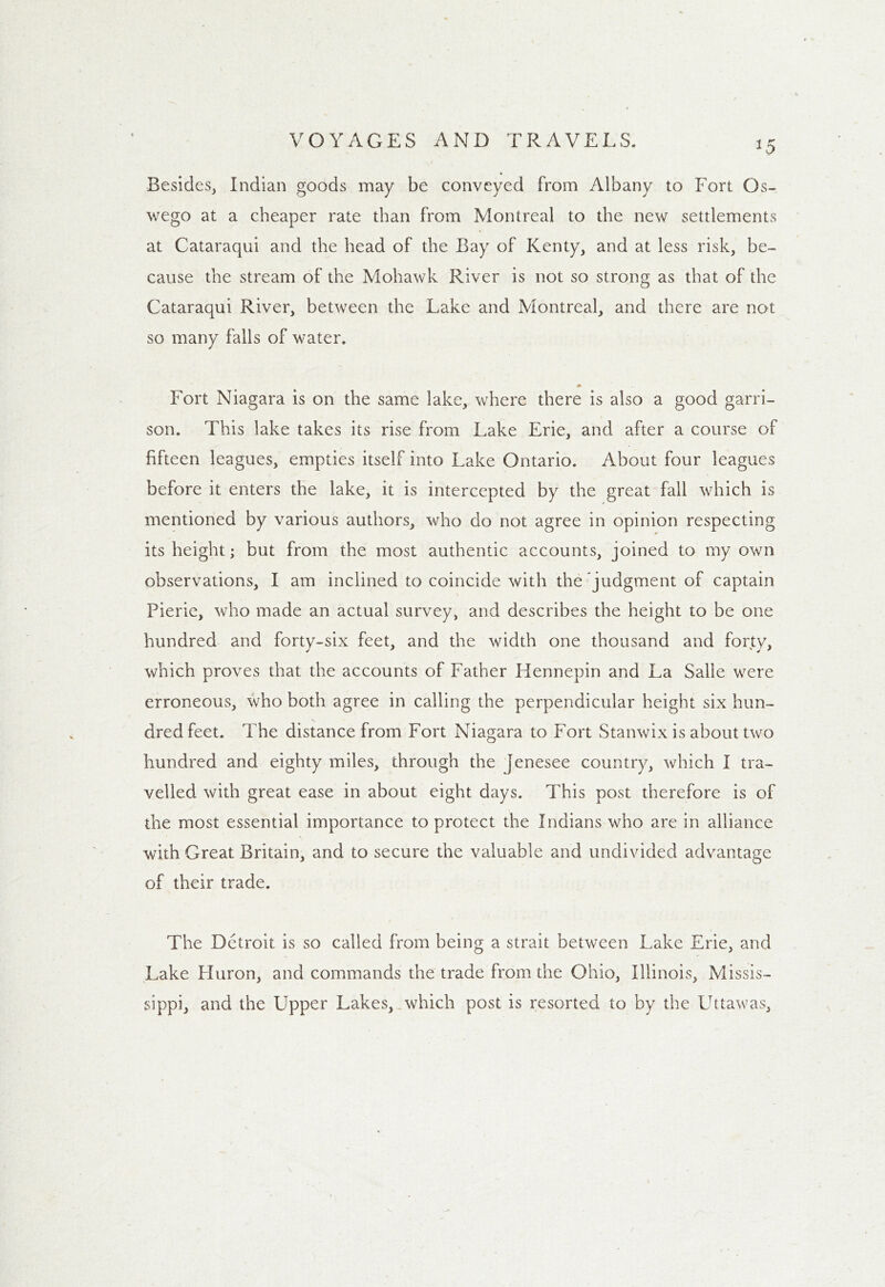 *5 Besides, Indian goods may be conveyed from Albany to Fort Os- wego at a cheaper rate than from Montreal to the new settlements at Cataraqui and the head of the Bay of Kenty, and at less risk, be- cause the stream of the Mohawk River is not so strong as that of the Cataraqui River, between the Lake and Montreal, and there are not so many falls of water. * Fort Niagara is on the same lake, where there is also a good garri- son. This lake takes its rise from Lake Erie, and after a course of fifteen leagues, empties itself into Lake Ontario. About four leagues before it enters the lake, it is intercepted by the great fall which is mentioned by various authors, who do not agree in opinion respecting its height; but from the most authentic accounts, joined to my own observations, I am inclined to coincide with the judgment of captain Pierie, who made an actual survey, and describes the height to be one hundred and forty-six feet, and the width one thousand and forty, which proves that the accounts of Father Hennepin and La Salle were erroneous, who both agree in calling the perpendicular height six hun- dred feet. The distance from Fort Niagara to Fort Stanwix is about two hundred and eighty miles, through the jenesee country, which I tra- velled with great ease in about eight days. This post therefore is of the most essential importance to protect the Indians who are in alliance with Great Britain, and to secure the valuable and undivided advantage of their trade. The Detroit is so called from being a strait between Lake Erie, and Lake fluron, and commands the trade from the Ohio, Illinois, Missis- sippi, and the Upper Lakes, which post is resorted to by the Uttawas,