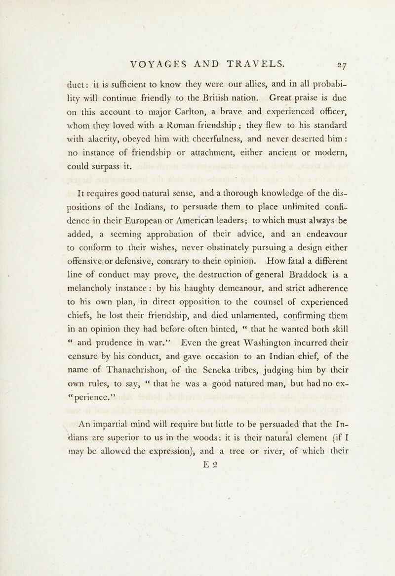 duct: it is sufficient to know they were our allies, and in all probabi- lity will continue friendly to the British nation. Great praise is due on this account to major Carlton, a brave and experienced officer, whom they loved with a Roman friendship ; they flew to his standard with alacrity, obeyed him with cheerfulness, and never deserted him : no instance of friendship or attachment, either ancient or modern, could surpass it. It requires good natural sense, and a thorough knowledge of the dis- positions of the Indians, to persuade them to place unlimited confi- dence in their European or American leaders; to which must always be added, a seeming approbation of their advice, and an endeavour to conform to their wishes, never obstinately pursuing a design either offensive or defensive, contrary to their opinion. How fatal a different line of conduct may prove, the destruction of general Braddock is a melancholy instance : by his haughty demeanour, and strict adherence to his own plan, in direct opposition to the counsel of experienced chiefs, he lost their friendship, and died unlamented, confirming them in an opinion they had before often hinted, “ that he wanted both skill “ and prudence in war.” Even the great Washington incurred their censure by his conduct, and gave occasion to an Indian chief, of the name of Thanachrishon, of the Seneka tribes, judging him by their own rules, to say, “ that he was a good natured man, but had no ex- u perience.” An impartial mind will require but little to be persuaded that the In- dians are superior to us in the woods: it is their natural element (if I may be allowed the expression), and a tree or river, of which their E 2