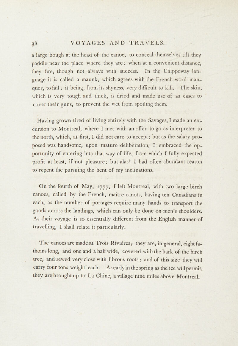 a large bough at the head of the canoe, to conceal themselves till they paddle near the place where they are; when at a convenient distance, they fire, though not always with success. In the Chippeway lan- guage it is called a maunk, which agrees with the French word man- quer, to fail; it being, from its shyness, very difficult to kill. The skin, which is very tough and thick, is dried and made use of as cases to cover their guns, to prevent the wet from spoiling them. Having grown tired of living entirely with the Savages, I made an ex- cursion to Montreal, where I met with an offer to go as interpreter to the north, which, at first, I did not care to accept; but as the salary pro- posed was handsome, upon mature deliberation, I embraced the op- portunity of entering into that way of life, from which I fully expected profit at least, if not pleasure; but alas! I had often abundant reason to repent the pursuing the bent of my inclinations. On the fourth of May, 1777, I left Montreal, with two large birch canoes, called by the French, maitre canots, having ten Canadians in each, as the number of portages require many hands to transport the goods across the landings, which can only be done on men’s shoulders. As their voyage is so essentially different from the English manner of travelling, I shall relate it particularly. The canoes are made at Trois Rivieres; they are, in general, eight fa- thoms long, and one and a half wide, covered with the bark of the birch tree, and sewed very close with fibrous roots; and of this size they will carry four tons weight each. As early in the spring as the ice will permit, they are brought up to La Chine, a village nine miles above Montreal.