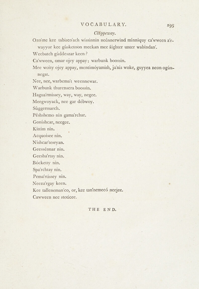 Cbippeway. Ozo'me kee tabisco'ach wissinnin neennerwind minniquy ca'wween a'r- wayyor kee gusketoon meekan mee aighter unter wabindan'. Weebatch guddeszar keen ? Ca'wween, omarojey appay; warbunk boossin. Mee woity ojey appay, mentimoyamish, ja'nis woke, guyyea neon ogun- negat. Nee, nee, warbema't weennewar. Warbunk thurensera boossin. Hagua'rmissey, way, way, negee. Meegwoyack, nee gar debwoy. Suggermarch. Peshshemo nin gama'rchar. Gomshcar, neegee. Kittim nin, Acquoisee nin. Nishcarteseyan. Geessennar nin. Geesha'rtay nin. Bocketty nin. Spa'rcbtay nin. Pema'rtissey nin. Neeza'rgay keen. Kee tallenemarico, or, kee tan'nemeco neejee. Cawween nee stoticee. THE END.