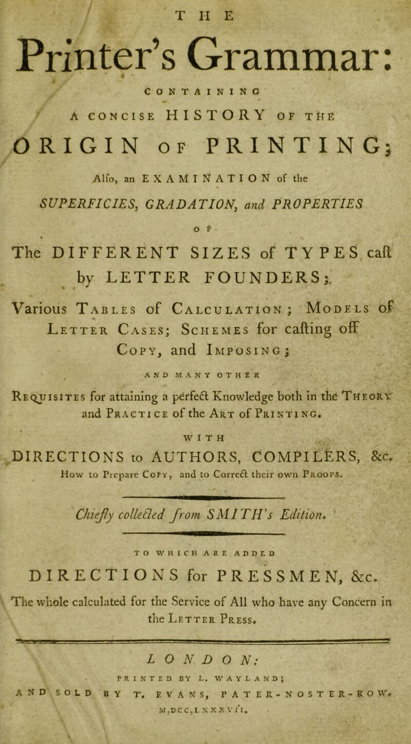 THE Printer’s Grammar: / * 4 • CONTAINING a concise HISTORY of the ORIGIN of PRINTING; Alfo, an EXAMINATION of the SUPERFICIES, GRADATION, and PROPERTIES Ot The DIFFERENT SIZES of TYPES call by LETTER FOUNDERS;. * i * Various Tables of Calculation; Models of Letter Cases; Schemes for calling off Copy, and Imposing; AND MANY OTHER Requisites for attaining a perfedl Knowledge both in the Theory and Practi ce of the Art of Printi ng. with DIRECTIONS to AUTHORS, COMPILERS, &c. How to Prepare Copy, and to Correft their own Proofs. ChieJJy colletled jrom SMITH’s Edition. TO WHICH ARE ADDED DIRECTIONS for PRESSMEN, &c. The whole calculated for the Service of All who have any Concern in the Letter Press. LONDON: PRINTED BY L. WAYLANDJ AND SOLD BY T. EVANS, PATER-NOSTER-ROW, M,DCC,LXXXVl‘l.