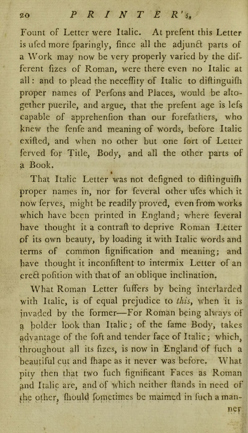 Fount of Letter were Italic. At prefent this Letter is ufed more fparingly, fincc all the adjunct parts of a Work may now be very properly varied by the dif- ferent ftzes of Roman, were there even no Italic at all: and to plead the neceffity of Italic to diftinguifh proper names of Perfons and Places, would be alto- gether puerile, and argue, that the prefent age is lefs capable of apprehenfion than our forefathers, who knew the fenfe and meaning of wTords, before Italic exified, and when no other but one fGrt of Letter ferved for Title, Body, and all the other parts of a Book. That Italic Letter was not defigned to diftinguifh proper names in, nor for feveral other ufes which it now ferves, might be readily proved, even from works which have been printed in England; where feveral have thought jt a contraft to deprive Roman Letter pf its own beauty, by loading it with Italic words and terms of common fignification and meaning; and have thought it inconfiftent to intermix Letter of an ereft pofttion with that of an oblique inclination. What Roman Letter buffers by being interlarded with Italic, is of equal prejudice to this, when it is invaded by the former—For Roman being always of a bolder look than Italic; of the fame Body, takes advantage of the foft and tender face of Italic; which, throughout all its fizes, is now in England of fuch a beautiful cut and fhape as it never was before. What pity then that two fuch fignificant Faces as Roman ftnd Italic are, and of which neither ftands in need of the other, fliould fometimes be maimed in fuch a man- ner