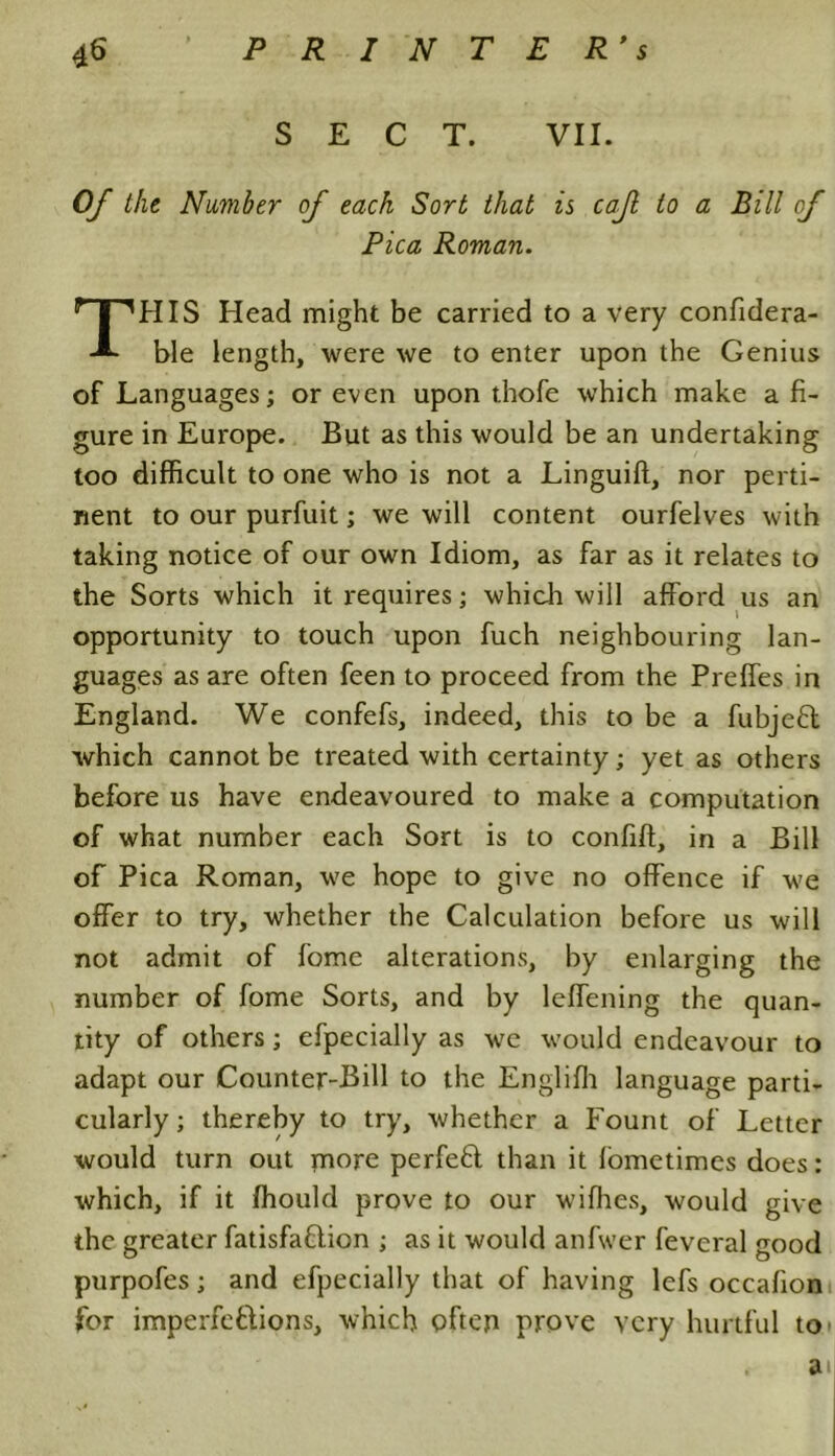 SECT. VII. Of the Number of each Sort that is caf to a Bill of Pica Roman. THIS Head might be carried to a very confidera- ble length, were we to enter upon the Genius of Languages; or even upon thofe which make a fi- gure in Europe. But as this would be an undertaking too difficult to one who is not a Linguift, nor perti- nent to our purfuit; we will content ourfelves with taking notice of our own Idiom, as far as it relates to the Sorts which it requires; which will afford us an opportunity to touch upon fuch neighbouring lan- guages as are often feen to proceed from the Preffes in England. We confefs, indeed, this to be a fubjefit which cannot be treated with certainty; yet as others before us have endeavoured to make a computation of what number each Sort is to confift, in a Bill of Pica Roman, we hope to give no offence if we offer to try, whether the Calculation before us will not admit of fome alterations, by enlarging the number of fome Sorts, and by leffening the quan- tity of others; efpecially as we would endeavour to adapt our Counter-Bill to the Englifh language parti- cularly; thereby to try, whether a Fount of Letter would turn out more perfefl than it fometimes does: which, if it ffiould prove to our wifhes, would give the greater fatisfa&ion ; as it would anfwer feveral good purpofes; and efpecially that of having lefs occafion for imperfections, which often prove very hurtful to' a