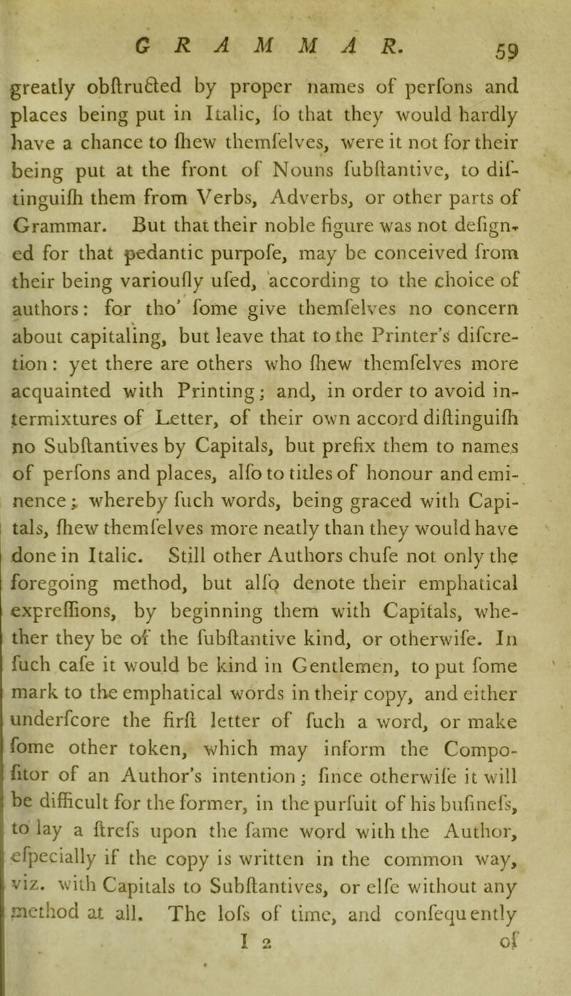 greatly obftrutted by proper names of perfons and places being put in Italic, lo that they would hardly have a chance to fhew themfelves, were it not for their being put at the front of Nouns fubftantive, to dif- tinguifh them from Verbs, Adverbs, or other parts of Grammar. But that their noble figure was not defign-r ed for that pedantic purpofe, may be conceived from their being varioully ufed, according to the choice of authors: for tho’ fome give themfelves no concern about capitaling, but leave that to the Printer’s difcre- tion: yet there are others who fhew themfelves more acquainted with Printing; and, in order to avoid in- termixtures of Letter, of their own accord diltinguilh no Subftantives by Capitals, but prefix them to names of perfons and places, alfo to titles of honour and emi- nence ; whereby fuch words, being graced with Capi- tals, fhew themfelves more neatly than they would have done in Italic. Still other Authors chufe not only the foregoing method, but alfo denote their emphatical expreffions, by beginning them with Capitals, whe- ther they be of the fubftantive kind, or otherwife. In luch cafe it would be kind in Gentlemen, to put fome mark to the emphatical words in their copy, and either underfcore the firft letter of fuch a word, or make fome other token, which may inform the Compo- fitor of an Author’s intention; fince otherwife it will be difficult for the former, in the purfuit of his bufinefs, to lay a ftrcfs upon the fame word with the Author, efpecially if the copy is written in the common way, viz. with Capitals to Subftantives, or elfe without any method at all. The lofs of time, and confequently I 2 of