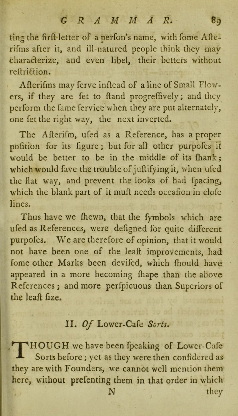 ting the firft letter of a perfon’s name, with fome Afte- rifms after it, and ill-natured people think they may characterize, and even libel, their betters without reftri&ion. Afterifms may ferve inftead of a line of Small Flow- ers, if they are fet to ftand progreffively; and they perform the fame fervice when they are put alternately, one fet the right way, the next inverted. The Afterifm, ufed as a Reference, has a proper polition for its figure ; but for all other purpofes it would be better to be in the middle of its fhank; which would fave the trouble of juftifying it, when ufed the flat way, and prevent the looks of bad fpacing, which the blank part of it mull needs occafion in clofe lines. Thus have we (hewn, that the fymbols which are ufed as References, were defigned for quite different purpofes. We are therefore of opinion, that it would not have been one of the leaft improvements, had fome other Marks been devifed, which fhould have appeared in a more becoming fhape than the above References ; and more perfpicuous than Superiors of the leaft fize. II. Of Lower-Cafe Sorts. THOUGH we have been fpeaking of Lower-Cafe Sorts before; yet as they were then confidercd as they are with Founders, we cannot well mention them here, without prefenting them in that order in which N they