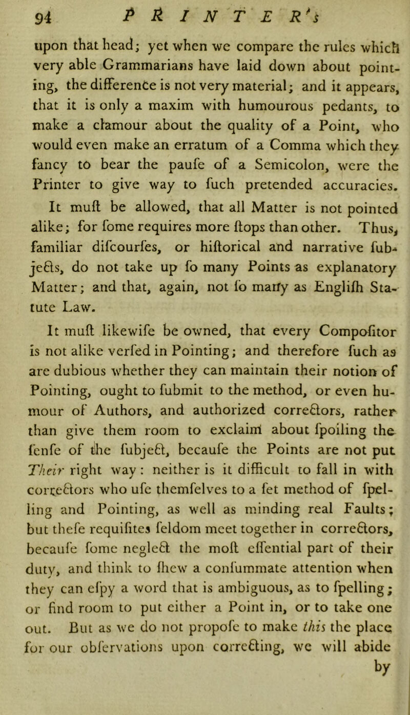 upon that head; yet when we compare the rules which very able Grammarians have laid down about point- ing, the difference is not very material; and it appears, that it is only a maxim with humourous pedants, to make a clamour about the quality of a Point, who would even make an erratum of a Comma which they fancy to bear the paufe of a Semicolon, were the Printer to give way to fuch pretended accuracies. It muft be allowed, that all Matter is not pointed alike; for fome requires more flops than other. Thus, familiar difcourfes, or hiflorical and narrative fub-* jeCls, do not take up fo many Points as explanatory Matter; and that, again, not fo marfy as Englifh Sta- tute Law. It muft likewife be owned, that every Compofitor is not alike verfed in Pointing; and therefore fuch as are dubious whether they can maintain their notion of Pointing, ought to fubmit to the method, or even hu- mour of Authors, and authorized correctors, rather than give them room to exclaim about lpoiling the f’cnfe of the fubjeCt, becaufe the Points are not put Their right way : neither is it difficult to fall in with correctors who ufe themfelves to a fet method of fpel- ling and Pointing, as well as minding real Faults; but thefe requifites feldom meet together in correctors, becaufe fome negleCt the molt effential part of their duty, and think to fhew a confummate attention when they can efpy a word that is ambiguous, as to fpelling; or find room to put cither a Point in, or to take one out. But as we do not propofe to make this the place for our obfervations upon correcting, we will abide by