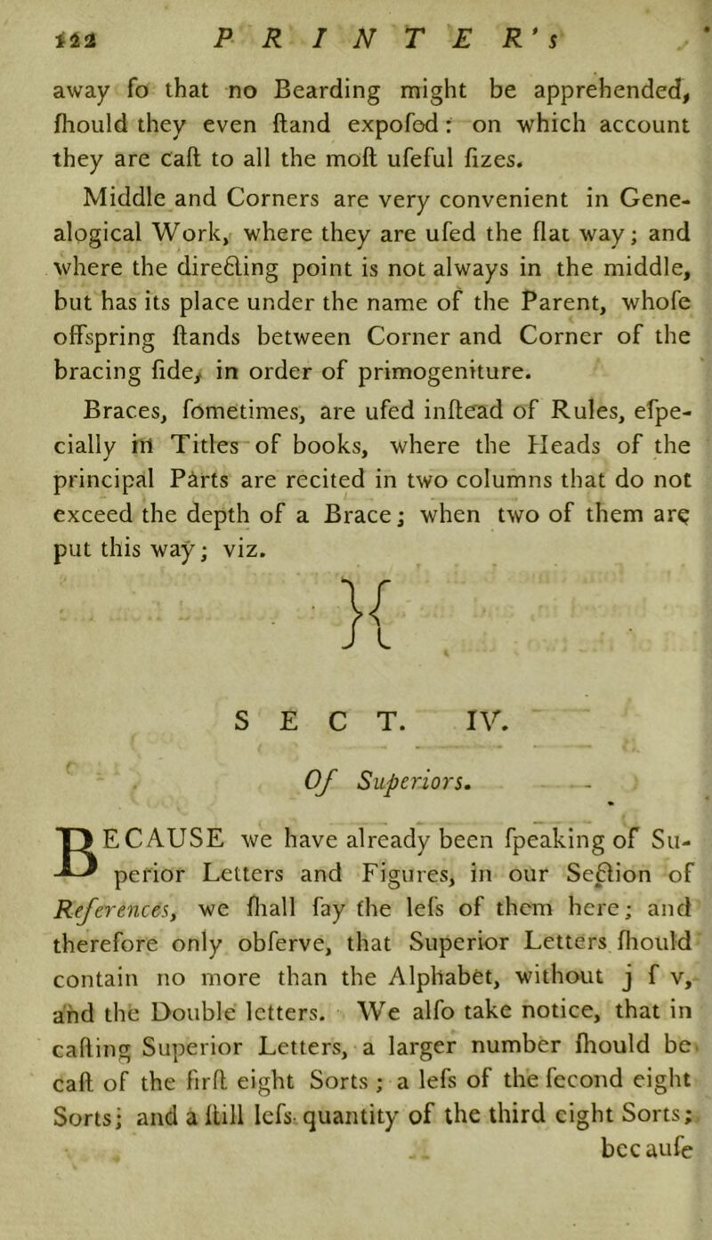 away fo that no Bearding might be apprehended, fhould they even (land expofed: on which account they are call to all the moll ufeful fizes. Middle and Corners are very convenient in Gene- alogical Work, where they are ufed the flat way; and where the dire6ling point is not always in the middle, but has its place under the name of the Parent, whofe offspring Hands between Corner and Corner of the bracing fide, in order of primogeniture. Braces, fometimes, are ufed inflead of Rules, efpe- cially ill Titles of books, where the Heads of the principal P&rts are recited in two columns that do not exceed the depth of a Brace; when two of them arq put this way; viz. SECT. IV. Of Superiors. BECAUSE we have already been fpeaking of Su- perior Letters and Figures, in our Seflion of References, we fliall fay the lefs of them here; and therefore only obferve, that Superior Letters fhould contain no more than the Alphabet, without j f v, and the Double letters. We alfo take notice, that in calling Superior Letters, a larger number fhould be. cafl of the firfl eight Sorts ; a lefs of the fccond eight Sorts; and a Hill lefs quantity of the third eight Sorts; bccaufe