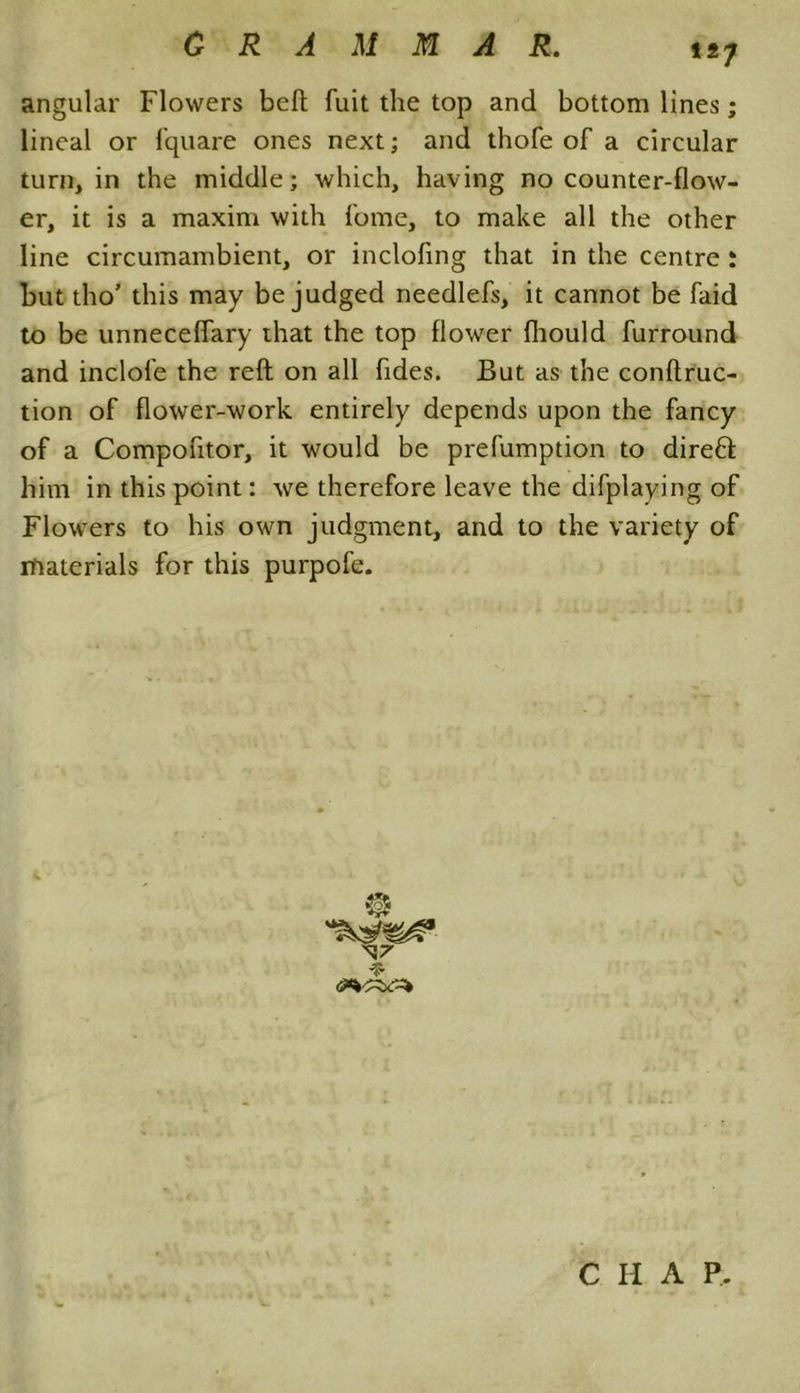 tt7 angular Flowers beft fuit the top and bottom lines; lineal or fquare ones next; and thofe of a circular turn, in the middle; which, having no counter-flow- er, it is a maxim with fome, to make all the other line circumambient, or inclofing that in the centre : hut tho’ this may be judged needlefs, it cannot be faid to be unneceflary that the top flower fliould furround and inclofe the reft on all fides. But as the conftruc- tion of flower-work entirely depends upon the fancy of a Compoutor, it would be prefumption to direfl him in this point: we therefore leave the difplaying of Flowers to his own judgment, and to the variety of materials for this purpofe.