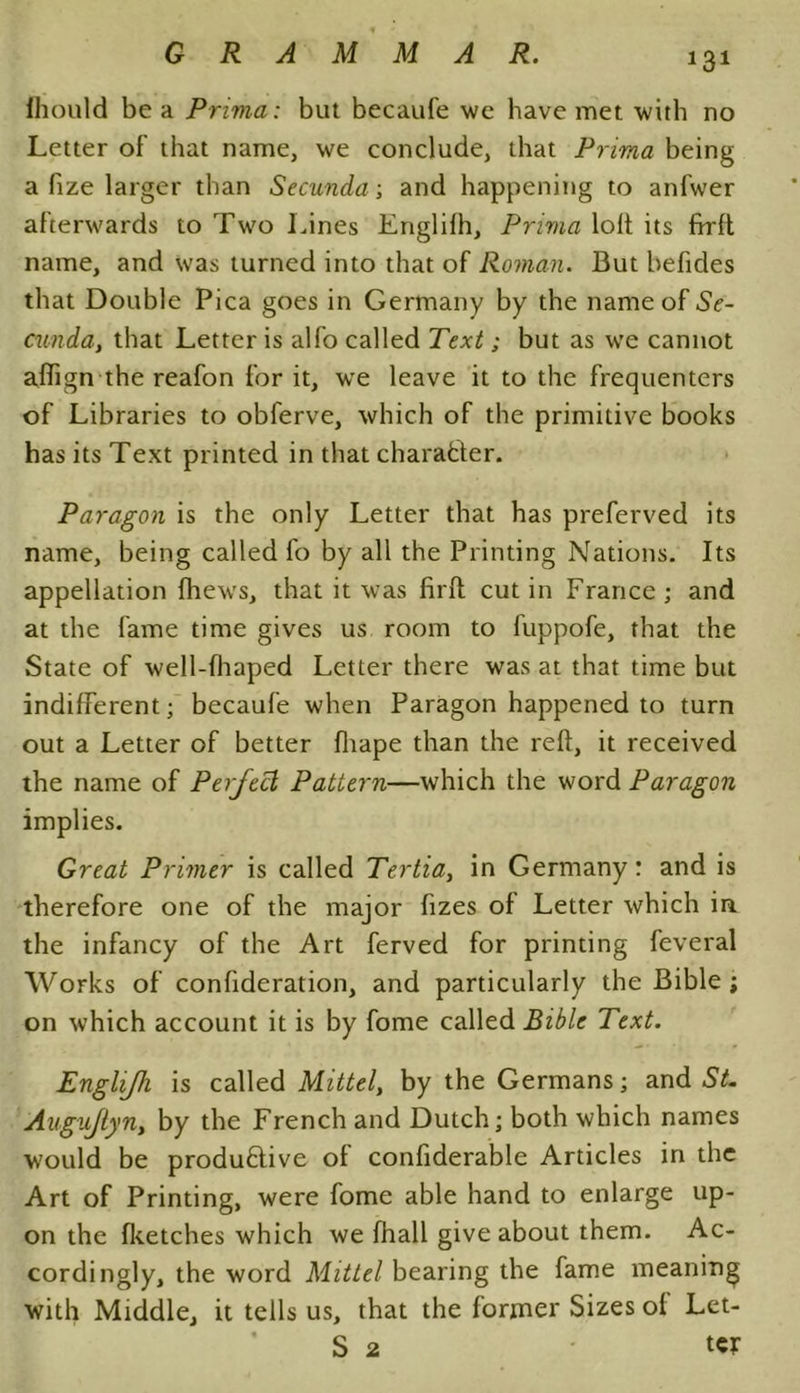 fhould be a Prima: but becaufe we have met with no Letter of that name, we conclude, that Prima being a fize larger than Secunda; and happening to anfwer afterwards to Two Lines Englifh, Prima loft its frrft name, and was turned into that of Roman. But befides that Double Pica goes in Germany by the name of Se- cunda, that Letter is alfo called Text; but as we cannot afiign the reafon for it, we leave it to the frequenters of Libraries to obferve, which of the primitive books has its Text printed in that character. Paragon is the only Letter that has preferved its name, being called fo by all the Printing Nations. Its appellation fhews, that it was firfl cut in France ; and at the fame time gives us room to fuppofe, that the State of well-fhaped Letter there was at that time but indifferent; becaufe when Paragon happened to turn out a Letter of better fliape than the reft, it received the name of Perfect Pattern—which the word Paragon implies. Great Primer is called Tertia, in Germany: and is therefore one of the major fizes of Letter which in the infancy of the Art ferved for printing feveral Works of confideration, and particularly the Bible; on which account it is by fome called Bible Text. Englifli is called Mittel, by the Germans; and St. Augujlyn, by the French and Dutch; both which names would be productive of confiderable Articles in the Art of Printing, were fome able hand to enlarge up- on the (ketches which we fhall give about them. Ac- cordingly, the word Mittel bearing the fame meaning with Middle, it tells us, that the former Sizes of Let- S 2 ter