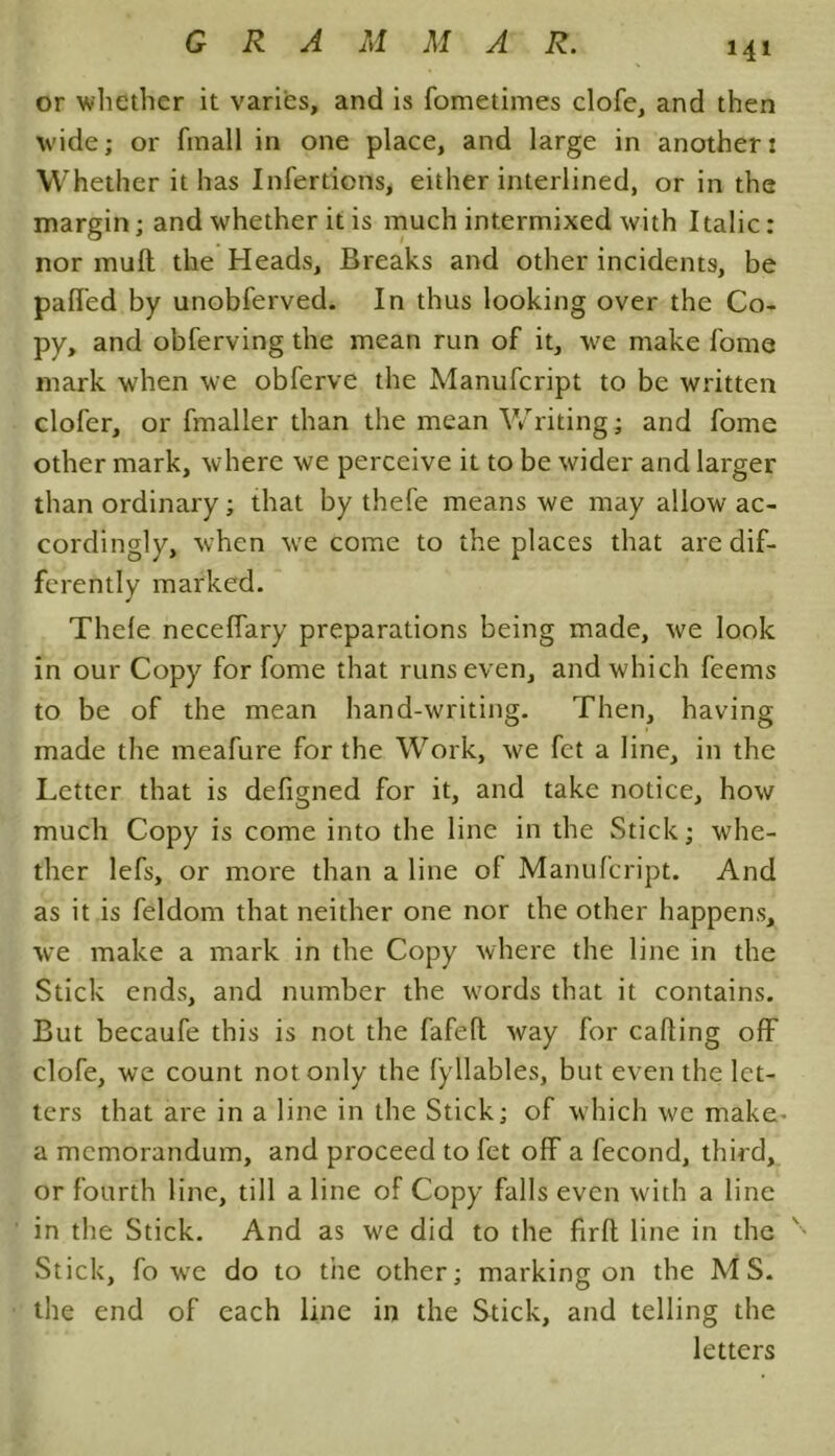 or whether it varies, and is fometimes clofe, and then wide; or fmall in one place, and large in another: Whether it has Infer dons, either interlined, or in the margin; and whether it is much intermixed with Italic: nor mull the Heads, Breaks and other incidents, be palfed by unobferved. In thus looking over the Co- py, and obferving the mean run of it, we make fome mark when we obferve the Manufcript to be written clofer, or fmaller than the mean Writing; and fome other mark, where we perceive it to be wider and larger than ordinary; that by thefe means we may allow ac- cordingly, when we come to the places that are dif- ferently marked. Thefe neceffary preparations being made, we look in our Copy for fome that runs even, and which feems to be of the mean hand-writing. Then, having made the meafure for the Work, we fet a line, in the Letter that is defigned for it, and take notice, how much Copy is come into the line in the Stick; whe- ther lefs, or more than a line of Manufcript. And as it is feldom that neither one nor the other happens, we make a mark in the Copy where the line in the Stick ends, and number the words that it contains. But becaufe this is not the fafefl way for calling off clofe, we count not only the fyllables, but even the let- ters that are in a line in the Stick; of which we make- a memorandum, and proceed to fet off a fecond, third, or fourth line, till a line of Copy falls even with a line in the Stick. And as we did to the frit line in the Stick, fo wre do to the other; marking on the MS. the end of each line in the Stick, and telling the letters