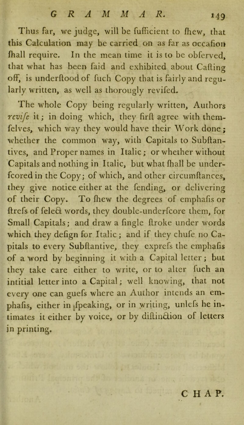 Thus far, we judge, will be fufficient to fhew, that this Calculation may be carried on as far as occafion (hall require. In the mean time it is to be obferved, that what has been faid and exhibited about Catting off, is underftood of fuch Copy that is fairly and regu- larly written, as well as thorougly revifed. The whole Copy being regularly written. Authors rcvife it; in doing which, they firft agree with them- felves, which way they would have their Work done; whether the common way, with Capitals to Subftan- tives, and Proper names in Italic; or whether without Capitals and nothing in Italic, but what fhall be under- fcored in the Copy; of which, and other circumftances, they give notice either at the fending, or delivering of their Copy. To fhew the degrees of emphafis or flrefs of feleft words, they double-underfcore them, for Small Capitals; and draw a fingle ftroke under words which they defign for Italic; and if they chufe no Ca- pitals to every Subftantive, they exprefs the emphafis of a word by beginning it with a Capital letter; but they take care either to write, or to alter fuch an intitial letter into a Capital; well knowing, that not every one can guefs where an Author intends an em- phafis, either in ,fpeaking, or in writing, unlefs he in- timates it either by voice, or by diftin£lion of letters in printing. CHAP.