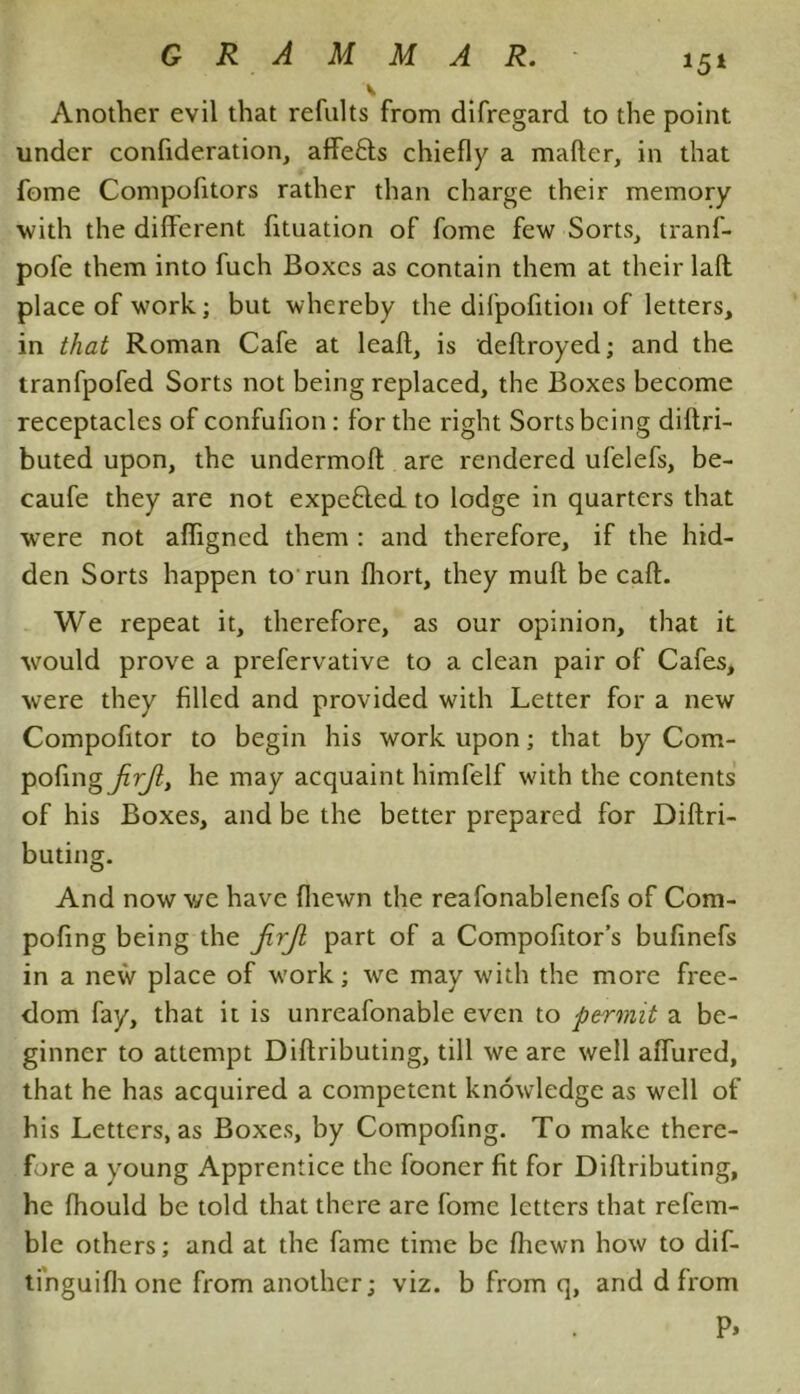 Another evil that refults from difregard to the point under confideration, affefts chiefly a mafter, in that fome Compofitors rather than charge their memory with the different fituation of fome few Sorts, tranf- pofe them into fuch Boxes as contain them at their laft place of work; but whereby the difpofition of letters, in that Roman Cafe at leaf!, is deftroyed; and the tranfpofed Sorts not being replaced, the Boxes become receptacles of confufion: for the right Sorts being diftri- buted upon, the undermoft are rendered ufelefs, be- caufe they are not expelled to lodge in quarters that w’ere not afligned them : and therefore, if the hid- den Sorts happen to run fliort, they mud be caft. We repeat it, therefore, as our opinion, that it would prove a prefervative to a clean pair of Cafes, were they filled and provided with Letter for a new Compofitor to begin his work upon; that by Com- pofing jirjl, he may acquaint himfelf with the contents of his Boxes, and be the better prepared for Diftri- buting. And now v/e have fliewn the reafonablenefs of Com- pofing being the jirjl part of a Compofitor’s bufinefs in a new place of work; we may with the more free- dom fay, that it is unreafonable even to permit a be- ginner to attempt Diftributing, till we are well aflured, that he has acquired a competent knowledge as well of his Letters, as Boxes, by Compofing. To make there- fore a young Apprentice the fooner fit for Diftributing, he fhould be told that there are fome letters that refem- ble others; and at the fame time be (hewn how to dif- tinguifh one from another; viz. b from q, and d from P>