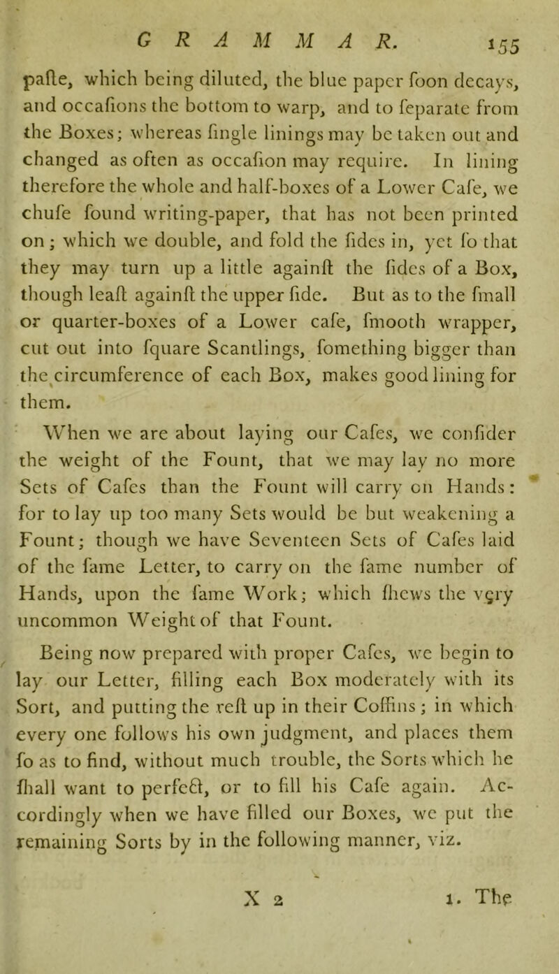 *55 pafte, which being diluted, the blue paper foon decays, and occafions the bottom to warp, and to feparate from the Boxes; whereas fingle linings may be taken out and changed as often as occahon may require. In lining therefore the whole and half-boxes of a Lower Cafe, we chufe found writing-paper, that has not been printed on; which we double, and fold the Tides in, yet fo that they may turn up a little againft the hides of a Box, though lead againft the upper fide. But as to the fmall or quarter-boxes of a Lower cafe, fmootb wrapper, cut out into fquare Scantlings, fomething bigger than the circumference of each Box, makes good lining for them. When we are about laying our Cafes, we confider the weight of the Fount, that we may lay no more Sets of Cafes than the Fount will carry on Hands: for to lay up too many Sets would be but weakening a Fount; though we have Seventeen Sets of Cafes laid of the fame Letter, to carry on the fame number of Hands, upon the fame Work; which fliews the vgry uncommon Weight of that Fount. Being now prepared with proper Cafes, we begin to lay our Letter, filling each Box moderately with its Sort, and putting the reft up in their Coffins ; in which every one follows his own judgment, and places them fo as to find, without much trouble, the Sorts which he fhall want to perfeft, or to fill his Cafe again. Ac- cordingly when we have filled our Boxes, we put the remaining Sorts by in the following manner, viz.