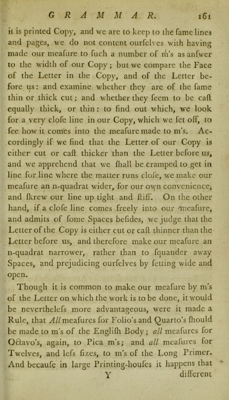 it is printed Copy, and we arc to keep to the fame lines and pages, we do not content ourfelves with having made our meafure to fuch a number of m’s as anfwer to the width of our Copy; but we compare the Face of the Letter in the Copy, and of the Letter be- fore us: and examine whether they arc of the fame thin or thick cut; and whether they feem to be call equally thick, or thin: to find out which, we look for a very clofe line in our Copy, which we let off, to fee how it comes into the meafure made to m’s. Ac- cordingly if we find that the Letter of our Copy is either cut or call thicker than the Letter before us, and we apprehend that we fhall be cramped to get in line for line where the matter runs clofe, we make our meafure an n-quadrat wider, for our own convenience, and fkrew our line up tight and ftiff. On the other hand, if a clofe line comes freely into our '‘meafure, and admits of fome Spaces befides, we judge that the Letter of the Copy is either cut or call thinner than the Letter before us, and therefore make our meafure an n-quadrat narrower, rather than to fquander away Spaces, and prejudicing ourfelves by fetting wide and open. Though it is common to make our meafure by m’s of the Letter on which the work is to be done, it would be neverthelefs more advantageous, were it made a Rule, that A//meafurcs for Folio’s and Quarto’s fhould be made to m’s of the Englifh Body; all meafurcs for Oflavo's, again, to Pica m’s; and all meafures for Twelves, and lefs fizes, to m’s of the Long Primer. And becaufe in large Printing-houfes it happens that Y different