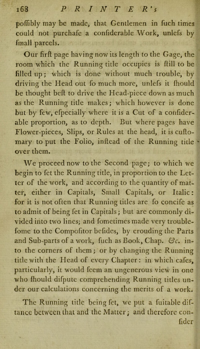 poffibly may be made, that Gentlemen in fuch times could not purchafe a confiderable Work, unlefs by fmall parcels. Our firft page having nowits length to the Gage, the room which the Running title occupies is /till to be filled up; which is done without much trouble, by driving the Head out fo much more, unlefs it fhould be thought bell to drive the Head-piece down as much as the Running title makes; which however is done but by few, efpecially where it is a Cut of a confider- able proportion, as to depth. But where pages have Flower-pieces, Slips, or Rules at the head, it is cufto- mary to put the Folio, inftead of the Running title over them. We proceed now to the Second page; to which we begin to fet the Running title, in proportion to the Let- ter of the work, and according to the quantity of mat- ter, either in Capitals, Small Capitals, or Italic: for it is not often that Running titles are fo concife as to admit of being fet in Capitals; but are commonly di- vided into two lines; and fomedmes made very trouble- fome to the Compofitor bcfides, by crouding the Parts and Sub-parts of a work, fuch as Book, Chap. &c. in- to the corners of them; or by changing the Running title with the Head of every Chapter: in which cafes, particularly, it would feem an ungenerous view in one who fhould difputc comprehending Running titles un- der our calculations concerning the merits of a work. The Running title being fet, we put a fuitable dif- tance between that and the Matter; and therefore con- fider