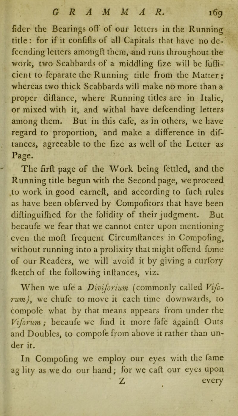 fider the Bearings off of our letters in the Running title: for if it confifts of all Capitals that have no de- fcending letters amongff them, and runs throughout the work, two Scabbards of a middling fize will be fuffi- cient to feparate the Running title from the Matter; whereas two thick Scabbards will make no more than a proper diftance, where Running titles are in Italic, or mixed with it, and withal have defcending letters among them. But in this cafe, as in others, we have regard to proportion, and make a difference in dif- tances, agreeable to the fize as well of the Letter as Page. The firft page of the Work being fettled, and the Running title begun with the Second page, we proceed to work in good earned, and according to fuch rules as have been obferved by Compofitors that have been didinguifhed for the folidity of their judgment. But becaufe we fear that we cannot enter upon mentioning even the moft frequent Circumflances in Compofing, without running into a prolixity that might offend fome of our Readers, we will avoid it by giving a curfory fketch of the following inftances, viz. When we ufe a Diviforium (commonly called Vifo~ rum), we chufe to move it each time downwards, to compofe what by that means appears from under the Viforum; becaufe we find it more fafe againft Outs and Doubles, to compofe from above it rather than un- der it. In Compofing we employ our eyes with the fame ag lity as we do our hand; for we cad our eyes upon Z every