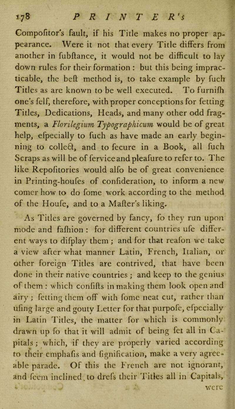 Compofitor’s fault, if his Title makes no proper ap- pearance. Were it not that every Title differs from another in fubftance, it would not be difficult to lay down rules for their formation : but this being imprac- ticable, the beft method is, to take example by fuch Titles as are known to be well executed. To furnifh one’s felf, therefore, with proper conceptions for fetting Titles, Dedications, Heads, and many other odd frag- ments, a Florilegium Typographicum would be of great help, efpecially to fuch as have made an early begin- ning to colleft, and to fecure in a Book, all fuch Scraps as will be of ferviceandpleafure to refer to. The like Repofitories would alfo be of great convenience in Printing-houfes of confideration, to inform a new comer how to do fome work according to the method of the Houfe, and to a Maffer’s liking. As Titles are governed by fancy, fo they run upon mode and fafhion : for different countries ufe differ- ent ways to difplay them ; and for that reafon we take a view after what manner Latin, French, Italian, or other foreign Titles are contrived, that have been done in their native countries ; and keep to the genius of them : which confifls in making them look open and airy; fetting them off with fome neat cut, rather than ufing large and gouty Letter for that purpofe, efpecially in Latin Titles, the matter for which is commonly drawn up fo that it will admit of being fet all in Ca- pitals ; which, if they are properly varied according to their emphafis and fignification, make a very agree- able parade. Of this the French are not ignorant, and feem inclined.to drefs their Titles all in Capitals, i v were