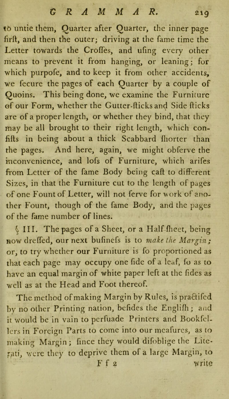 to untie them, Quarter after Quarter, the inner page firft, and then the outer; driving at the fame time the Letter towards the Croffes, and ufing every other means to prevent it from hanging, or leaning; for which purpofe, and to keep it from other accidents, we fecure the pages of each Quarter by a couple of Quoins. This being done, we examine the Furniture of our Form, whether the Gutter-Hicks and Side flicks are of a proper length, or whether they bind, that they may be all brought to their right length, which con- lilts in being about a thick Scabbard fhorter than the pages. And here, again, we might obferve the inconvenience, and lofs of Furniture, which arifes from Letter of the fame Body being caft to different Sizes, in that the Furniture cut to the length of pages of one Fount of Letter, will not ferve for work of ano- ther Fount, though of the fame Body, and the pages of the fame number of lines. h III. The pages of a Sheet, or a Half fheet, being now dreffed, our next bufinefs is to make the Margin; or, to try whether our Furniture is fo proportioned as that each page may occupy one fide of a leaf, lo as to have an equal margin of white paper left at the fides as wrell as at the Head and Foot thereof. The method of making Margin by Rules, is pra&ifed by no other Printing nation, befides the Englifh; and it would be in vain to perfuade Printers and Bookfel- lers in Foreign Parts to come into our mcafures, as to making Margin; fince they would difoblige the Lite- rgti, were they to deprive them of a large Margin, to F f 2 write