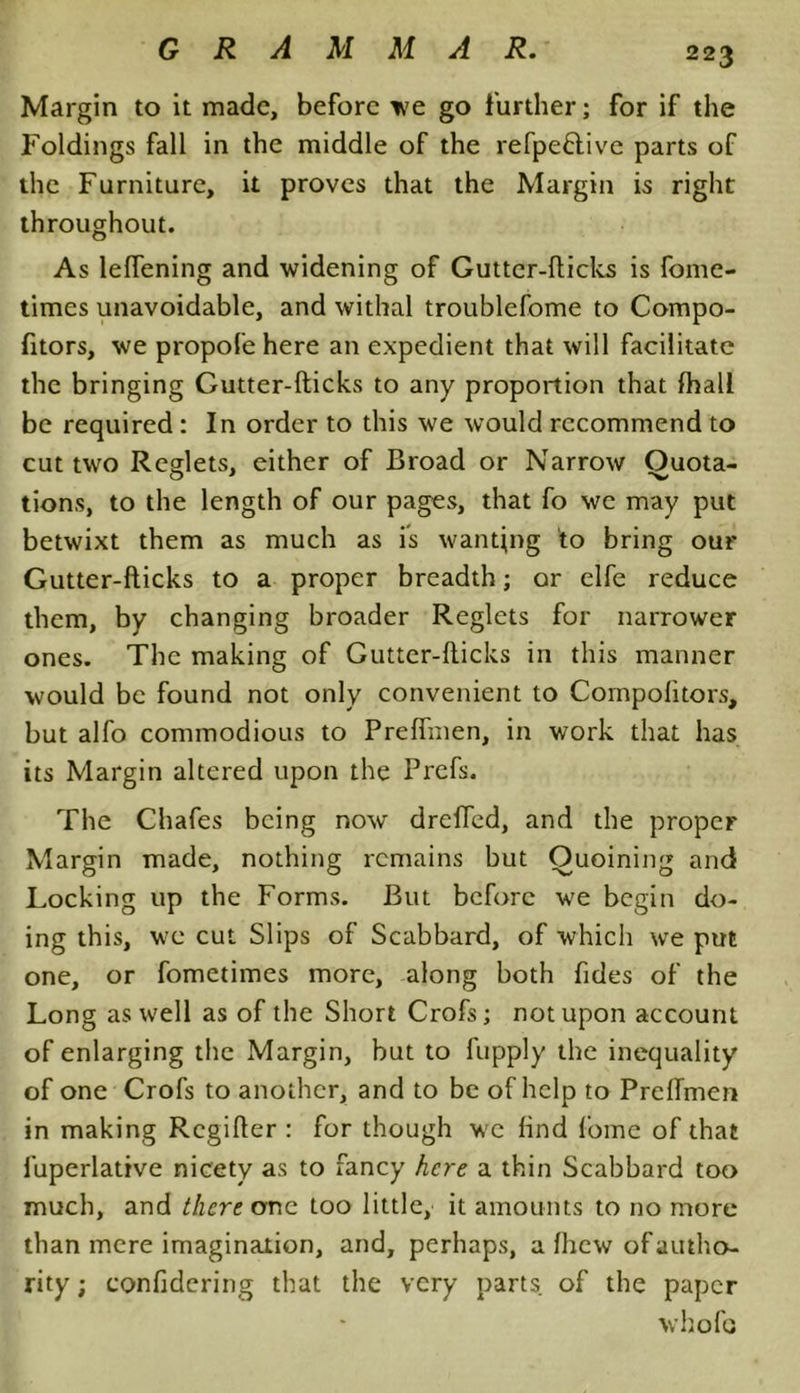 Margin to it made, before we go further; for if the Foldings fall in the middle of the refpeftive parts of the Furniture, it proves that the Margin is right throughout. As lelfening and widening of Gutter-hicks is fome- times unavoidable, and withal troublefome to Compo- fitors, we propofe here an expedient that will facilitate the bringing Gutter-hicks to any proportion that fhall be required : In order to this we would recommend to cut two Re-lets, either of Broad or Narrow Ouota- tions, to the length of our pages, that fo we may put betwixt them as much as is wanting to bring our Gutter-hicks to a proper breadth; or elfe reduce them, by changing broader Reglets for narrower ones. The making of Gutter-hicks in this manner would be found not only convenient to Compohtors, but alfo commodious to Preffmen, in work that has its Margin altered upon the Prefs. The Chafes being now' dreffed, and the proper Margin made, nothing remains but Ouoining and Locking up the Forms. But before wre begin do- ing this, we cut Slips of Scabbard, of which wre put one, or fometimes more, along both Tides of the Long as well as of the Short Crofs; not upon account of enlarging the Margin, but to fupply the inequality of one Crofs to another, and to be of help to Preffmen in making Rcgiher : for though we find lorne of that fuperlative nicety as to fancy here a thin Scabbard too much, and there one too little, it amounts to no more than mere imagination, and, perhaps, a fhew of autho- rity ; confidering that the very parts of the paper whofo