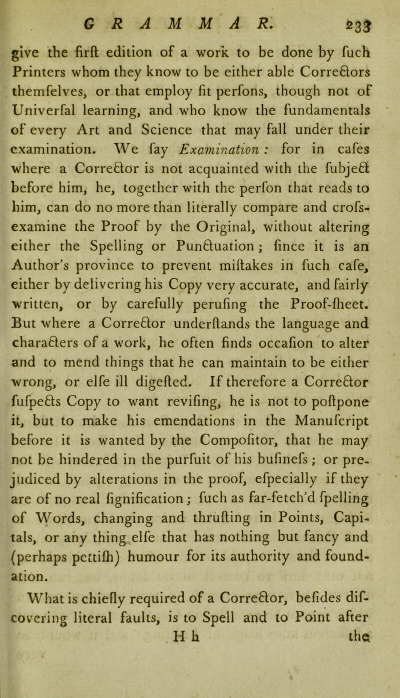 GRAMMAR. £33 give the firft edition of a work to be done by fuch Printers whom they know to be either able Corre6lors themfelves, or that employ fit perfons, though not of Univerfal learning, and who know the fundamentals of every Art and Science that may fall under their examination. We fay Examination : for in cafes where a Corrector is not acquainted with the fubjeft before him, he, together with the perfon that reads to him, can do no more than literally compare and crofs- examine the Proof by the Original, without altering either the Spelling or Pun&uation; fince it is an Author’s province to prevent miltakes in fuch cafe, either by delivering his Copy very accurate, and fairly written, or by carefully perufing the Proof-flieet. But where a Corrector underftands the language and chara6iers of a work, he often finds occafion to alter and to mend things that he can maintain to be either wrong, or elfe ill digelted. If therefore a Corre6tor fufpefts Copy to want revifing, he is not to poftpone it, but to make his emendations in the Manufcript before it is wanted by the Compofitor, that he may not be hindered in the purfuit of his bufinefs; or pre- judiced by alterations in the proof, efpecially if they are of no real fignification ; fuch as far-fetch’d fpelling of Words, changing and thrufting in Points, Capi- tals, or any thing elfe that has nothing but fancy and (perhaps pectifh) humour for its authority and found- ation. What is chiefly required of a Corre£tor, befides dis- covering literal faults, is to Spell and to Point after H h the;