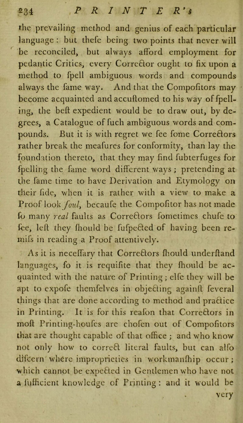 the prevailing method and genius of each particular language : but thefe being two points that never will be reconciled, but always afford employment for pedantic Critics, every Corrcblor ought to fix upon a method to fpell ambiguous words and compounds always the fame way. And that the Compofitors may become acquainted and accuflomed to his way of fpell- ing, the belt expedient would be to draw out, by de- grees, a Catalogue of fuch ambiguous words and com- pounds. But it is with regret we fee fome Correbtors rather break the meafures for conformity, than lay the foundation thereto, that they may find fubterfuges for fpelling the fame word different ways ; pretending at the fame time to have Derivation and Etymology on their fide, when it is rather with a view to make a Proof look foul, becaufe the Compofitor has not made fo many real faults as Correbtors fometimes chufe to fee, left they fliould be fufpebted of having been re- mifs in reading a Proof attentively. As it is neceffary that Correbtors fliould underftand languages, fo it is requifite that they fliould be ac- quainted with the nature of Printing; elfe they will be apt to expofe themfelves in objebling againlt feveral things that are done according to method and prabtice in Printing. It is for this reafon that Correbtors in moft Printing-houfcs are chofen out of Compofitors that are thought capable of that office ; and who know not only how to correbt literal faults, but can alfo difcern where improprieties in workmanfhip occur; which cannot be expebted in Gentlemen who have not a fufficient knowledge of Printing : and it would be very