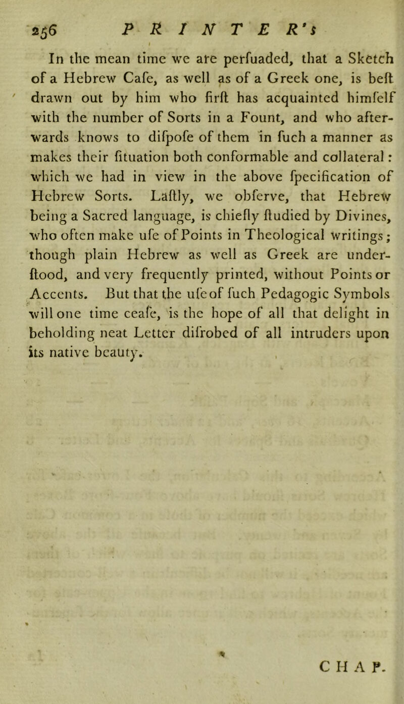 In the mean time we are perfuaded, that a Sketch of a Hebrew Cafe, as well as of a Greek one, is belt ' drawn out by him who firft has acquainted himfelf with the number of Sorts in a Fount, and who after- wards knows to difpofe of them in fuch a manner as makes their fituation both conformable and collateral: which we had in view in the above fpecification of Hebrew Sorts. Laltly, we obferve, that Hebrew being a Sacred language, is chiefly fludied by Divines, who often make ufe of Points in Theological writings; though plain Hebrew as well as Greek are under- flood, and very frequently printed, without Points or Accents. But that the ufe of fuch Pedagogic Symbols will one time ceafe, is the hope of all that delight in beholding neat Letter difrobed of all intruders upon its native beauty. <1 C H A P.