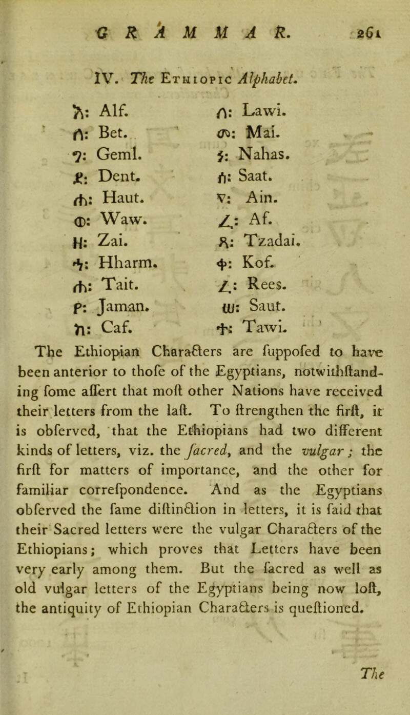 IV. The Eth topic Alphabet, Alf. /V Lawi. rt: Bet. Mai. Geml. 5: Nahas. Dent. fi: Saat. rh: Haut. V; Ain. <D: Waw. 4= Af. H: Zai. Tzadai. *i: Hharm. Kof. rh: Tait. Rees. p: Jaman. Uf: Saut. ft: Caf. d'i Tawi. The Ethiopian Characters are fuppofed to have been anterior to thofe of the Egyptians, notwithftand- ing fomc aflert that moft other Nations have received their letters from the lad. To ftrengthen the firft, it is obferved, that the Ethiopians had two different kinds of letters, viz. the [acred, and the vulgar ; the firft for matters of importance, and the other for familiar correfpondence. And as the Egyptians obferved the fame diftinClion in letters, it is faid that their Sacred letters were the vulgar Characters of the Ethiopians; which proves that Letters have been very early among them. But the facrcd as well as old vulgar letters of the Egyptians being now loft, the antiquity of Ethiopian Characters is queftioned. The