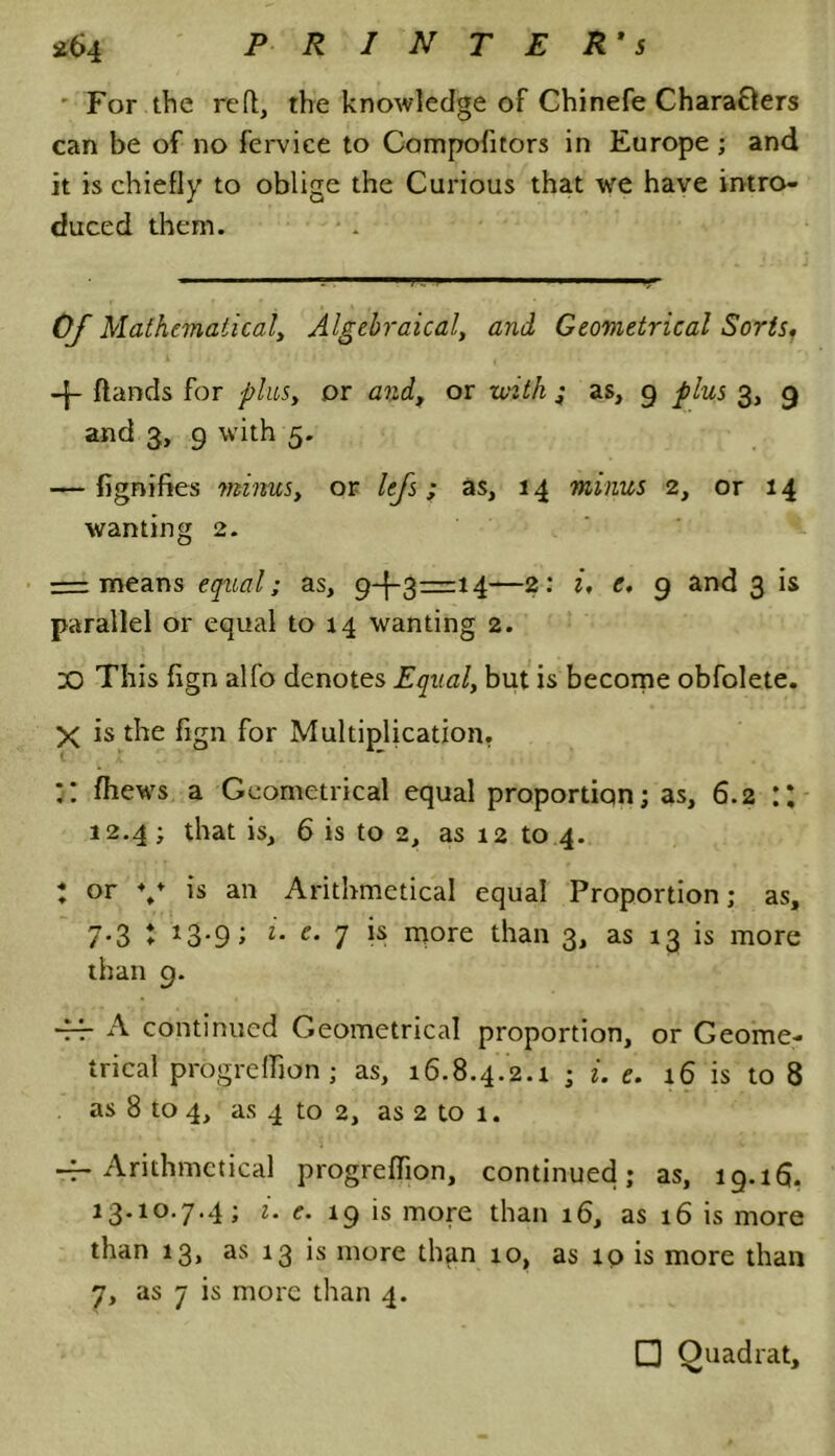 For the reft, the knowledge of Chinefe Characters can be of no fervice to Compofitors in Europe ; and it is chiefly to oblige the Curious that we have intro- duced them. ■ 1 'I1 ■■■ !a ■ ■ V Of Mathematical, Algebraical, and Geometrical Sorts, (lands for plus, or and, or with ; as, g plus 3, 9 and 3, g with 5. — fignifies minus, or lefs; as, 14 minus 2, or 14 wanting 2. = means equal; as, 9-1-3=14—2: i, e, 9 and 3 is parallel or equal to 14 wanting 2. X) This fign alfo denotes Equal, but is become obfolete. X is the fign for Multiplication. :: (hews a Geometrical equal proportion; as, 6.2 :: 12.4; that is, 6 is to 2, as 12 to 4. : or ♦/ ls an Arithmetical equal Proportion; as, 7-3 t *3-9; u e• 7 is more than 3> as 13 is more than 9. ■fr A continued Geometrical proportion, or Geome- trical progreffion ; as, 16.8.4.2.1 ; i. e. 16 is to 8 as 8 to 4, as 4 to 2, as 2 to 1. -f-Arithmetical progreffion, continued; as, 19.16. 13.10.7.4; i. e. 19 is more than 16, as 16 is more than 13, as 13 is more than 10, as 10 is more than 7, as 7 is more than 4. Q Quadrat,