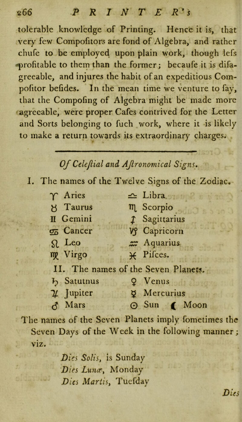 tolerable knowledge of Printing. Hence it is, that very few Compofitors are fond of Algebra, and rather chufe to be employed upon plain work, though lefs -profitable to them than the former; becaufe it is difa- greeable, and injures the habit of an expeditious Com- pofitor befides. In the mean time we venture to fay, that the Compofing of Algebra might be made more agreeable, were proper Cafes contrived for the Letter and Sorts belonging to fuch work, where it is likely to make a return towards its extraordinary charges. Of Celefial and AJlronoviical Signs. I. The names of the Twelve Signs of the Zodiac. x Aries Libra 8 Taurus TTf Scorpio 11 Gemini l Sagittarius 05 Cancer VJ Capricorn SI Le<> £7 Aquarius TT£ Virgo X Pifces. II. The names of the Seven Planets. bf Satutnus 9 Venus % Jupiter 9 Mercurius (5 Mars © Sun ( Moon The names of the Seven Planets imply fometimes the Seven Days of the Week in the following manner; viz. Dies Solis, is Sunday Dies Lun<rt Monday Dies Marlisy Tuefday Dies