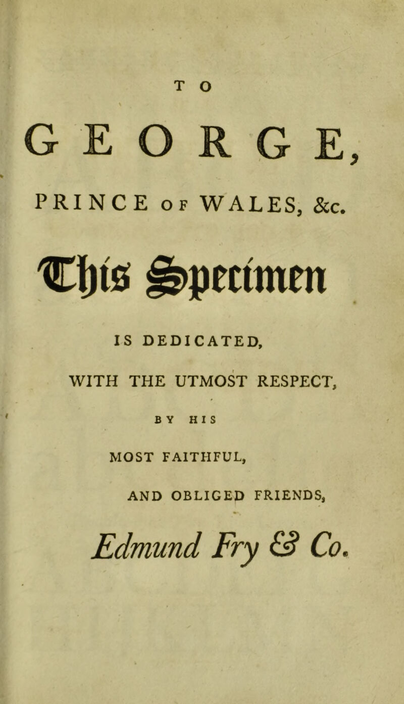 GEORGE, PRINCE of WALES, &c. Cfjts Specimen IS DEDICATED, WITH THE UTMOST RESPECT, BY HIS MOST FAITHFUL, AND OBLIGED FRIENDS, Edmund Fry & Co.