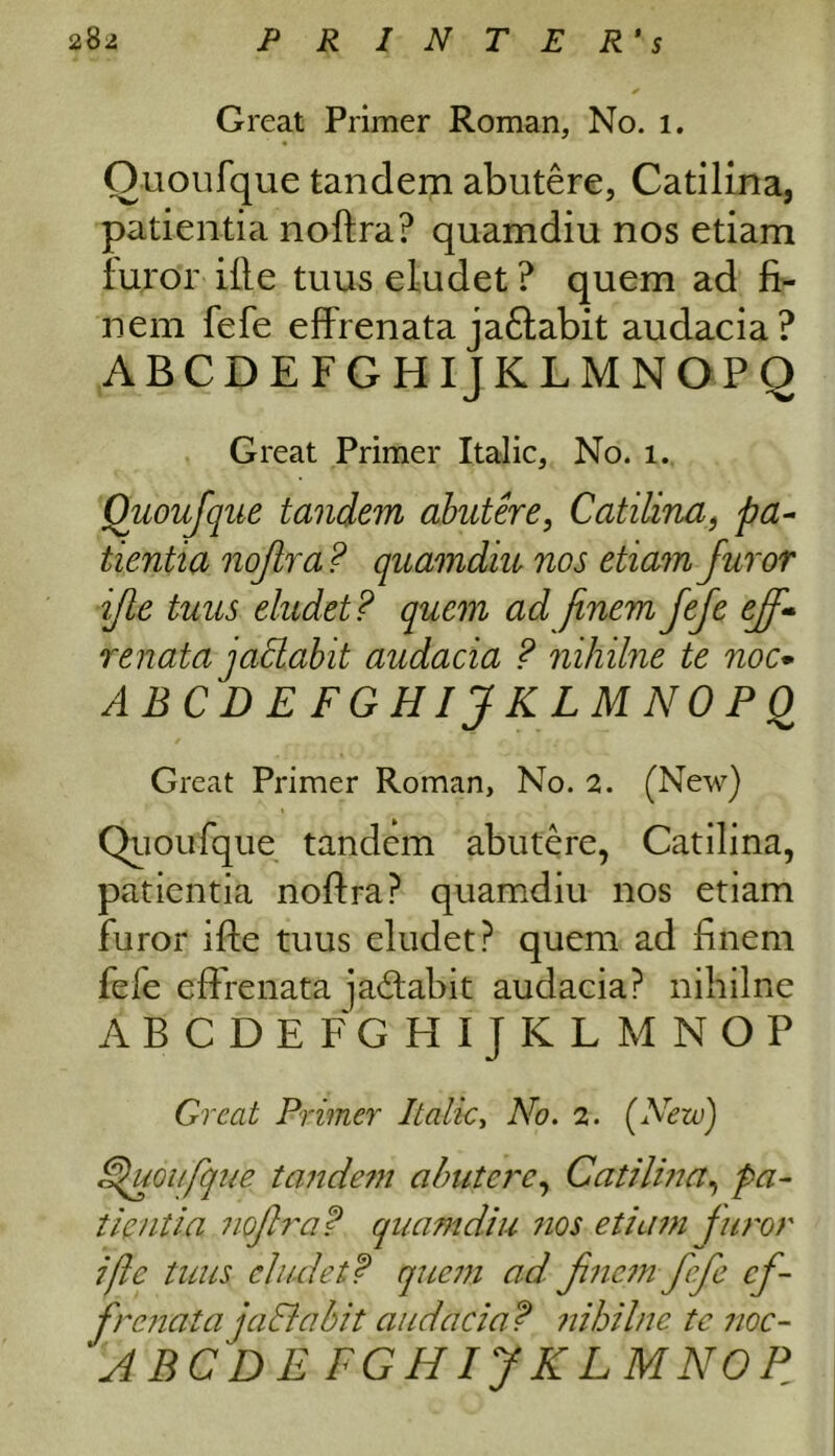 Great Primer Roman, No. 1. Quoufque tandem abutere, Catilina, patientia noftra? quamdiu nos etiam furor ifle tuus eludet ? quem ad fi- nem fefe effrenata jaftabit audacia? ABCDEFGHIJKLMNOPQ Great Primer Italic, No. 1. Quoufque tandem abutere, Catilina, pa- tientia nofira? quamdiu nos etiam Juror ifle tuus eludet? quem ad finem fefe eff- renata jaSlabit audacia ? nihilne te noc* ABCDEFGHIJKLMNOPQ Great Primer Roman, No. 2. (New) Quoufque tandem abutere, Catilina, patientia noftra? quamdiu nos etiam furor ifte tuus eludet? quem ad finem fele effrenata ja<ftabit audacia? nihilne ABCDEFGHIJKLMNOP Great Primer Italic, No. 2. (Nezu) Ffuoufque tandem abutere, Catilina, pa- tientia noftra? quamdiu nos etiam furor ifte tuus eludet? quem ad fne?n fefe ef- frenata ja Habit audacia ? nihilne tc noc- ‘ABODE FGHIJKLMNOP