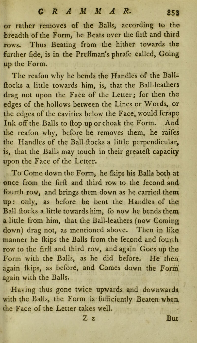 or rather removes of the Balls, according to the breadth of the Form, he Beats over the firft and third rows. Thus Beating from the hither towards the further fide, is in the Preffman’s phrafe called. Going up the Form. The reafon why he bends the Handles of the Ball- flocks a little towards him, is, that the Ball-leathers drag not upon the Face of the Letter; for then the edges of the hollows between the Lines or Words, or the edges of the cavities below the Face, would fcrape Ink off the Balls to flop uporchoak the Form. And the reafon why, before he removes them, he raifes the Handles of the Ball-flocks a little perpendicular, is, that the Balls may touch in their greatefl capacity upon the Face of the Letter. To Come down the Form, he fkips his Balls both at once from the firft and third row to the fecond and fourth row, and brings them down as he carried them lip: only, as before he bent the Handles of the Ball-ftocks a little towards him, fo now he bends them a little from him, that the Ball-leathers (now Coming down) drag not, as mentioned above. Then in like manner he fkips the Balls from the fecond and fourth row to the firfl and third row, and again Goes up the Form with the Balls, as he did before. He then again fkips, as before, and Comes down the Form again with the Balls. Having thus gone twice upwards and downwards with the Balls, the Form is fufficiently Beaten when, the Face of the Letter takes well. Z z But